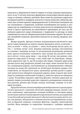 196
Старший дошкільний вік
З питань придбання друкованої версії телефонуйте: 0 44 586 56 06
свою роль у збереженні й захисті тварин та птахів, відчуває відповідаль-
ність за це. У неї вже непогано сформовані елементарні вміння щодо до-
гляду за кішкою, собакою, хом’яком. Вона може без допомоги дорослого
погодувати рибок в акваріумі, покласти в миску кішці або собаці їжу. Ди-
тина знає основні правила природодоцільної та безпечної поведінки під
час спілкування з тваринами, особливо незнайомими (на вулиці, в зоо-
парку, під час перебування у гостях), намагається їх дотримуватися. Вод-
ночас її зросле прагнення до самостійності призводить до того, що об-
меження дорослого щодо спілкування з тваринами та догляду за ними
сприймаються нею як заборона реалізації її важливих задумів. Це викли-
кає емоційний супротив, прагнення наполягти на своєму, продукує кон-
флікти.
Явища природи. Дитина починає усвідомлювати ритмічність про-
цесів і явищ природи (за зимою завжди приходить весна, за весною —
літо, за літом — осінь, за осінню — зима; після ранку настає день, по-
тім — сутінки, вечір і ніч). Завдяки наявному досвіду спостережень
за станами і явищами погоди та інтенсивному розумовому розвитку
вона здатна встановити залежність змін погоди від кількості соняч-
ного світла і тепла, руху хмар — від вітру. Їй легше, ніж раніше, спів-
віднести пору року й погоду з тим, який одяг їм відповідає, повідо-
мити дорослого про те, що їй холодно або жарко. Завдяки дорослому
дитина цього віку розрізняє різний стан води, може назвати його під
час споживання рідини, спостереження за випаровуванням чайника,
катання на льоду або тримання на теплій руці холодних градин. Спо-
стерігаючи, як насувається гроза, громовиця, дитина разом із дорос-
лим намагається обходити поодинокі дерева, може згадати про необ-
хідність вимкнути мобільний телефон; у заметіль прагне не виходити
з дому. Телевізійні передачі, перегляд фільмів, читання дорослим ху-
дожніх творів, розповіді дорослих сприяють розширенню елементар-
них уявлень дитини про шторм, посуху, землетрус, пожежу та їх імо-
вірні наслідки.
Природніоб’єкти.Інтенсивнийрозумовийрозвитоктадосвідпрак-
тичної діяльності з різними об’єктами природи (водою, піском, гли-
ною, камінцями, черепашками, плодами хвойних та листяних дерев,
колючками,пір’ямптахів)сприяютьурізноманітненню,ускладненню
та ще більшій деталізації діяльності. Дитині шостого року життя лег-
ше, ніж раніше, об’єднатися з іншими дітьми для будівництва склад-
них за будовою піщаних, глиняних фортець, гаражів, транспортних
засобів. Вона швидше та спритніше знаходить і добирає природні
 