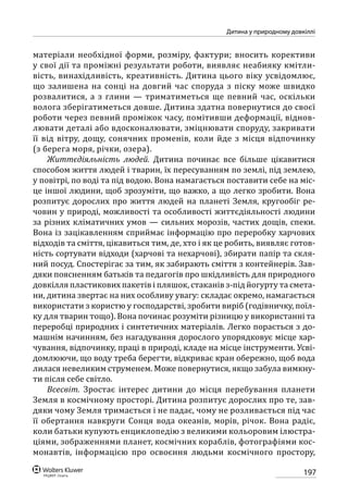197
Дитина у природному довкіллі
матеріали необхідної форми, розміру, фактури; вносить корективи
у свої дії та проміжні результати роботи, виявляє неабияку кмітли-
вість, винахідливість, креативність. Дитина цього віку усвідомлює,
що залишена на сонці на довгий час споруда з піску може швидко
розвалитися, а з глини — триматиметься ще певний час, оскільки
волога зберігатиметься довше. Дитина здатна повернутися до своєї
роботи через певний проміжок часу, помітивши деформації, віднов-
лювати деталі або вдосконалювати, зміцнювати споруду, закривати
її від вітру, дощу, сонячних променів, коли йде з місця відпочинку
(з берега моря, річки, озера).
Життєдіяльність людей. Дитина починає все більше цікавитися
способом життя людей і тварин, їх пересуванням по землі, під землею,
у повітрі, по воді та під водою. Вона намагається поставити себе на міс-
це іншої людини, щоб зрозуміти, що важко, а що легко зробити. Вона
розпитує дорослих про життя людей на планеті Земля, кругообіг ре-
човин у природі, можливості та особливості життєдіяльності людини
за різних кліматичних умов — сильних морозів, частих дощів, спеки.
Вона із зацікавленням сприймає інформацію про переробку харчових
відходів та сміття, цікавиться тим, де, хто і як це робить, виявляє готов-
ність сортувати відходи (харчові та нехарчові), збирати папір та скля-
ний посуд. Спостерігає за тим, як забирають сміття з контейнерів. Зав-
дяки поясненням батьків та педагогів про шкідливість для природного
довкілля пластикових пакетів і пляшок, стаканів з-під йогурту та смета-
ни, дитина звертає на них особливу увагу: складає окремо, намагається
використати з користю у господарстві, зробити виріб (годівничку, поїл-
ку для тварин тощо). Вона починає розуміти різницю у використанні та
переробці природних і синтетичних матеріалів. Легко порається з до-
машнім начинням, без нагадування дорослого упорядковує місце хар-
чування, відпочинку, праці в природі, кладе на місце інструменти. Усві-
домлюючи, що воду треба берегти, відкриває кран обережно, щоб вода
лилася невеликим струменем. Може повернутися, якщо забула вимкну-
ти після себе світло.
Всесвіт. Зростає інтерес дитини до місця перебування планети
Земля в космічному просторі. Дитина розпитує дорослих про те, зав-
дяки чому Земля тримається і не падає, чому не розливається під час
її обертання навкруги Сонця вода океанів, морів, річок. Вона радіє,
коли батьки купують енциклопедію з великими кольоровим ілюстра-
ціями, зображеннями планет, космічних кораблів, фотографіями кос-
монавтів, інформацією про освоєння людьми космічного простору,
 