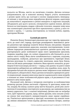 198
Старший дошкільний вік
З питань придбання друкованої версії телефонуйте: 0 44 586 56 06
польоти на Місяць, життя на космічних станціях. Дитина починає
усвідомлювати, що в освоєнні космосу беруть участь космонавти
з різних країн світу, що сьогодні в космос відправляють міжнарод-
ні екіпажі, у підготовці яких передбачено фізичні вправи, адаптацію
до невагомості, вправляння в умінні виходити зі скрутних ситуацій,
об’єднувати для цього зусилля, спілкуватися однією мовою. Дитина
бачила на ілюстраціях, кадрах з фільмів телескоп, завдяки чому вона
має елементарне уявлення про його призначення, а дехто, у кого те-
лескоп є вдома, — і досвід спостережень за темним небом, зорями,
кратерами Місяця.
Сьомий рік життя
Планета Земля. Елементарні уявлення про час і простір, приналеж-
ність до своєї сім’ї, народу, культури розширюють можливості дити-
ни дізнатися про природу планети Земля більше, ніж раніше. Завдяки
розповідям і поясненням дорослих, власним спостереженням, телеві-
зійним передачам уможливлюється здатність дитини цього віку оха-
рактеризувати деякі особливості краю свого проживання (рослини,
тварини, водойму, парк, ліс, клімат, віддаленість або близькість до ве-
ликого міста тощо). Вона охоче ознайомлюється з картами, атласами,
календарями, глобусом, дізнається про протяжність території Землі.
Дитина розглядає їх, ставить дорослим запитання, якою була Земля,
коли на ній жили динозаври і мамонти. Вона просить показати, де роз-
міщене її місто (селище), які міста — поряд, а які далеко; чи довго і яким
транспортом добиратися до найближчого лісу, водойми, поля, луки. За
підтримки батьків або педагога дитина може зобразити план знайомої
їй місцевості, обіграти його. Увагу дитини починають привертати дитя-
чі енциклопедії, завдяки яким вона прагне задовольнити свою потребу
в пізнанні не лише особливостей рідного краю, а й рослинного й тва-
ринного світу інших країн.
Рослинний світ. Дитина з інтересом спостерігає за особливостями
розвитку рослин (поява листочків з бруньок, їх зростання, поява кві-
тів, плодів). На кінець сьомого року життя більшість дітей уміє систе-
матично й планомірно спостерігати за рослиною, що зацікавила (як на
вимогу дорослого, так і з власної ініціативи). Дитина вже не потребує
того, щоб торкатися дерева, куща, квітки руками, вона вельми успіш-
но описує їхні властивості, використовуючи лише зорове сприйман-
ня. З’являється орієнтування у просторі, незалежне від власної пози-
ції, вміння змінювати точки відліку. Дитина виявляє інтерес, запитує
 