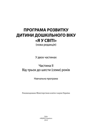 ПРОГРАМА РОЗВИТКУ
ДИТИНИ ДОШКІЛЬНОГО ВІКУ
«Я У СВІТІ»
(нова редакція)
У двох частинах
Частина ІІ
Від трьох до шести (семи) років
Навчальна програма
Рекомендовано Міністерством освіти і науки України
Київ
«МЦФЕР-Україна»
2014
 