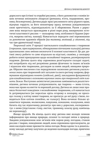 199
Дитина у природному довкіллі
дорослого про їстівні та отруйні рослини, з його допомогою з-поміж ін-
ших починає впізнавати лікарські (ромашка, м’ята, подорожник, кро-
пива, безсмертник). Дитина радіє красі рослинного світу рідного краю,
відчуває гордість за його неповторну красу, починає усвідомлювати
свою причетність, відповідальність за її збереження. Разом з дорос-
лим вона милується краєвидами в різні пори року, виокремлює есте-
тичні властивості рослин — кольорову гаму, особливості будови (про-
ста, мах­рова квітка, пахощі). Намагається передати свої переживання
за допомогою художніх образів (на малюнку, аплікації, у ліпленні, під
час гри-драматизації тощо).
Тваринний світ. У процесі тактильного ознайомлення з твариною
(торкання, прогладжування, обмацування кінчиками пальців) дитина
вдосконалює своє вміння визначати її основні властивості. Це дає ди-
тині змогу робити те саме візуально на відстані, скажімо, у зоопарку
робити певні припущення щодо незнайомої тварини, розмірковувати
подумки. Дитина цього віку спроможна розв’язувати складні задачі,
які потребують від неї розуміння деяких фізичних та інших зв’язків
і відносин між тваринами, доглядом за ними людей, явищами приро-
ди. Образне мислення стає передумовою засвоєння дитиною узагаль-
нених знань про тваринний світ загалом та свого регіону зокрема, фор-
мування відповідних понять (свійські, дикі), закладання фундаменту
для ознайомлення з основами наукових знань про тваринний світ пла-
нети Земля. Поступово анімістичні уявлення замінюються реалістич-
нішими, дитина починає усвідомлювати, що тварина — жива істота,
вона має право на життя та хороший догляд. Дитина не лише знає пра-
вила безпечної поведінки з незнайомими тваринами, а й намагається
їх дотримуватися (не перелізає крізь огорожу в зоопарку, не просо-
вує голову у клітку хижої тварини, не протягує до неї руку з їжею, по-
водиться біля клітки спокійно, не галасує). Вона починає більше ці-
кавитися червами, молюсками, павуками, комахами, плазунами, яких
бачить під час відпочинку, розпитує про них у дорослих, експеримен-
тує з ними (підставляє гілку, листок, травинку, власну руку, камінець
як перешкоду).
Явища природи. На кінець цього віку дитина вже володіє певною
інформацією про явища природи, сезонні та погодні зміни в природі.
Завдяки усвідомленню нею зв’язків між порою року, погодою, станом
рослин і тварин, поведінкою людей, вона спроможна прогнозувати, до
яких наслідків може призвести зміна погоди. Якщо вдома та в дошкіль-
ному закладі дитину залучено до ведення календаря погоди, привчено
 