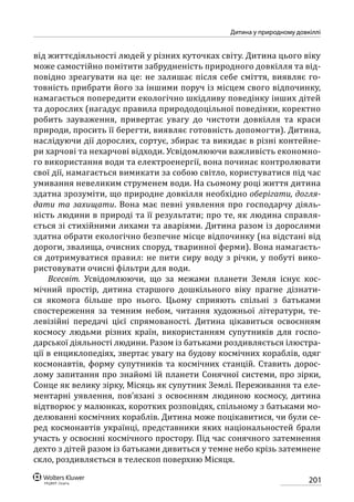 201
Дитина у природному довкіллі
від життєдіяльності людей у різних куточках світу. Дитина цього віку
може самостійно помітити забрудненість природного довкілля та від-
повідно зреагувати на це: не залишає після себе сміття, виявляє го-
товність прибрати його за іншими поруч із місцем свого відпочинку,
намагається попередити екологічно шкідливу поведінку інших дітей
та дорослих (нагадує правила природодоцільної поведінки, коректно
робить зауваження, привертає увагу до чистоти довкілля та краси
природи, просить її берегти, виявляє готовність допомогти). Дитина,
наслідуючи дії дорослих, сортує, збирає та викидає в різні контейне-
ри харчові та нехарчові відходи. Усвідомлюючи важливість економно-
го використання води та електроенергії, вона починає контролювати
свої дії, намагається вимикати за собою світло, користуватися під час
умивання невеликим струменем води. На сьомому році життя дитина
здатна зрозуміти, що природне довкілля необхідно оберігати, догля-
дати та захищати. Вона має певні уявлення про господарчу діяль-
ність людини в природі та її результати; про те, як людина справля-
ється зі стихійними лихами та аваріями. Дитина разом із дорослими
здатна обрати екологічно безпечне місце відпочинку (на відстані від
дороги, звалища, очисних споруд, тваринної ферми). Вона намагаєть-
ся дотримуватися правил: не пити сиру воду з річки, у побуті вико-
ристовувати очисні фільтри для води.
Всесвіт. Усвідомлюючи, що за межами планети Земля існує кос-
мічний простір, дитина старшого дошкільного віку прагне дізнати-
ся якомога більше про нього. Цьому сприяють спільні з батьками
спостереження за темним небом, читання художньої літератури, те-
левізійні передачі цієї спрямованості. Дитина цікавиться освоєнням
космосу людьми різних країн, використанням супутників для госпо-
дарської діяльності людини. Разом із батьками роздивляється ілюстра-
ції в енциклопедіях, звертає увагу на будову космічних кораблів, одяг
космонавтів, форму супутників та космічних станцій. Ставить дорос-
лому запитання про знайомі їй планети Сонячної системи, про зірки,
Сонце як велику зірку, Місяць як супутник Землі. Переживання та еле-
ментарні уявлення, пов’язані з освоєнням людиною космосу, дитина
відтворює у малюнках, коротких розповідях, спільному з батьками мо-
делюванні космічних кораблів. Дитина може поцікавитися, чи були се-
ред космонавтів українці, представники яких національностей брали
участь у освоєнні космічного простору. Під час сонячного затемнення
дехто з дітей разом із батьками дивиться у темне небо крізь затемнене
скло, роздивляється в телескоп поверхню Місяця.
 