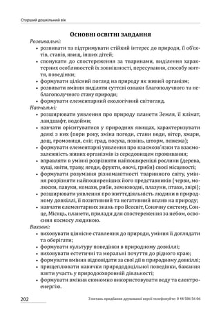202
Старший дошкільний вік
З питань придбання друкованої версії телефонуйте: 0 44 586 56 06
Основні освітні завдання
Розвивальні:
•• розвивати та підтримувати стійкий інтерес до природи, її об’єк-
тів, станів, явищ, інших дітей;
•• спонукати до спостереження за тваринами, виділення харак-
терних особливостей їх зовнішності, пересування, способу жит-
тя, поведінки;
•• формувати цілісний погляд на природу як живий організм;
•• розвивати вміння виділяти суттєві ознаки благополучного та не-
благополучного стану природи;
•• формувати елементарний екологічний світогляд.
Навчальні:
•• розширювати уявлення про природу планети Земля, її клімат,
ландшафт, водойми;
•• навчати орієнтуватися у природних явищах, характеризувати
деякі з них (пори року, зміна погоди, стани води, вітер, хмари,
дощ, громовиця, сніг, град, посуха, повінь, шторм, пожежа);
•• формувати елементарні уявлення про взаємозв’язки та взаємо-
залежність живих організмів із середовищем проживання;
•• вправляти в умінні розрізняти найпоширеніші рослини (дерева,
кущі, квіти, траву, ягоди, фрукти, овочі, гриби) своєї місцевості;
•• формувати розуміння різноманітності тваринного світу, умін-
ня розрізняти найпоширеніших його представників (черви, мо-
люски, павуки, комахи, риби, земноводні, плазуни, птахи, звірі);
•• розширювати уявлення про життєдіяльність людини в природ-
ному довкіллі, її позитивний та негативний вплив на природу;
•• навчати елементарних знань про Всесвіт, Сонячну систему, Сон-
це, Місяць, планети, прилади для спостереження за небом, осво-
єння космосу людиною.
Виховні:
•• виховувати ціннісне ставлення до природи, уміння її доглядати
та оберігати;
•• формувати культуру поведінки в природному довкіллі;
•• виховувати естетичні та моральні почуття до рідного краю;
•• формувати вміння відповідати за свої дії в природному довкіллі;
•• прищеплювати навички природодоцільної поведінки, бажання
взяти участь у природоохоронній діяльності;
•• формувати вміння економно використовувати воду та електро-
енергію.
 