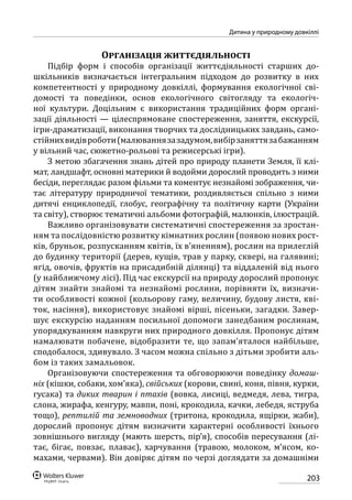 203
Дитина у природному довкіллі
Організація життєдіяльності
Підбір форм і способів організації життєдіяльності старших до-
шкільників визначається інтегральним підходом до розвитку в них
компетентності у природному довкіллі, формування екологічної сві-
домості та поведінки, основ екологічного світогляду та екологіч-
ної культури. Доцільним є використання традиційних форм органі-
зації дія­льності — цілеспрямоване спостереження, заняття, екскурсії,
ігри-драматизації, виконання творчих та дослідницьких завдань, само-
стійнихвидівроботи(малюваннязазадумом,вибірзаняттязабажанням
у вільний час, сюжетно-рольові та режисерські ігри).
З метою збагачення знань дітей про природу планети Земля, її клі-
мат, ландшафт, основні материки й водойми дорослий проводить з ними
бесіди, переглядає разом фільми та коментує незнайомі зображення, чи-
тає літературу природничої тематики, роздивляється спільно з ними
дитячі енциклопедії, глобус, географічну та політичну карти (України
та світу), створює тематичні альбоми фотографій, малюнків, ілюстрацій.
Важливо організовувати систематичні спостереження за зростан-
ням та послідовністю розвитку кімнатних рослин (появою нових рост-
ків, бруньок, розпусканням квітів, їх в’яненням), рослин на прилеглій
до будинку території (дерев, кущів, трав у парку, сквері, на галявині;
ягід, овочів, фруктів на присадибній ділянці) та віддаленій від нього
(у найближчому лісі). Під час екскурсії на природу дорослий пропонує
дітям знайти знайомі та незнайомі рослини, порівняти їх, визначи-
ти особливості кожної (кольорову гаму, величину, будову листя, кві-
ток, насіння), використовує знайомі вірші, пісеньки, загадки. Завер-
шує екскурсію наданням посильної допомоги занедбаним рослинам,
упорядкуванням навкруги них природного довкілля. Пропонує дітям
намалювати побачене, відобразити те, що запам’яталося найбільше,
сподобалося, здивувало. З часом можна спільно з дітьми зробити аль-
бом із таких замальовок.
Організовуючи спостереження та обговорюючи поведінку домаш-
ніх (кішки, собаки, хом’яка), свійських (корови, свині, коня, півня, курки,
гусака) та диких тварин і птахів (вовка, лисиці, ведмедя, лева, тигра,
слона, жирафа, кенгуру, мавпи, поні, крокодила, качки, лебедя, яструба
тощо), рептилій та земноводних (тритона, крокодила, ящірки, жаби),
дорослий пропонує дітям визначити характерні особливості їхнього
зовнішнього вигляду (мають шерсть, пір’я), способів пересування (лі-
тає, бігає, повзає, плаває), харчування (травою, молоком, м’ясом, ко-
махами, червами). Він довіряє дітям по черзі доглядати за домашніми
 