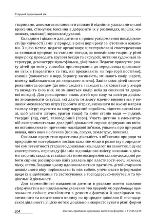 204
Старший дошкільний вік
З питань придбання друкованої версії телефонуйте: 0 44 586 56 06
тваринами, допомагає встановити спільне й відмінне, узагальнити свої
враження, стимулює бажання відобразити їх у розповідях, віршах, ма-
люнках, аплікації, звуконаслідуванні.
Складним і цікавим для дитини є процес усвідомлення послідовно-
сті (циклічності) змін у природі в різні пори року за істотними ознака-
ми. З цією метою педагог організовує цілеспрямовані спостереження
за явищами природи та станами погоди, за поведінкою тварин у різні
пори року, проводить групові бесіди та екскурсії, читання художньої лі-
тератури, демонструє мультфільми, діафільми. Педагог привертає ува-
гу дітей до змін у способах пристосування до середовища проживан-
ня птахів (перелітних та тих, які проживають на території постійно),
ссавців (ховаються в нору, барлогу, засинають, змінюють колір шерсті,
взимку наближаються до людського житла). Зацікавлює дітей спосте-
реженням за сонцем (де воно сходить і заходить, як ховається у хмари
та виходить із-за них, як змінюється колір неба за сонячної та дощо-
вої погоди). Для розширення знань дітей про воду та повітря доціль-
но змоделювати ситуації, які дають їм змогу наочно впевнитися у ве-
ликих можливостях вітру (зробити вітряк, визначати по ньому напрям
та силу вітру; спустити на воду парусний корабель, підняти високі хви-
лі, щоб уявити шторм, ураган тощо) та зміні станів води  — рідкий,
твердий (лід, сніг), газоподібний (пара). Участь дитини в елементар-
ній експериментально-дослідній діяльності сприяє формуванню вмін-
ня встановлювати причинно-наслідкові зв’язки, уявлень про природні
явища, яких вона не бачила (повінь, посуха, землетрус, пожежа).
Оскільки предметно-практична діяльність з об’єктами природи та
природними матеріалами посідає важливе місце в розвитку природни-
чої компетентності старшого дошкільника, педагог на заняттях, під час
спостережень, перегляду фільмів відповідного змісту, виконання діть-
ми творчих завдань та спільної з ними експериментально-дослідної ро-
боти сприяє розширенню їхніх уявлень про властивості води, каміння,
піску, глини. Завдяки цьому вдосконалюється здатність дітей старшого
дошкільного віку порівнювати їх між собою, уточнювати інформацію
щодо їх видобування та застосування в господарсько-побутовій та бу-
дівельній діяльності.
Для гармонійного входження дитини в реальне життя важливо
сформувати в неї узагальнене уявлення про природу як середовище про-
живання людини, ознайомити з деякими фактами й наслідками по-
зитивного та негативного впливу на природне довкілля її господар-
ської діяльності. З цією метою доцільно використовувати різні форми
 