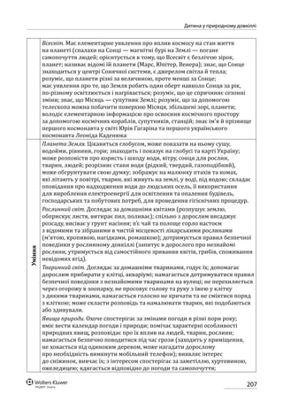 207
Дитина у природному довкіллі
Всесвіт. Має елементарне уявлення про вплив космосу на стан життя
на планеті (спалахи на Сонці — магнітні бурі на Землі — погане
самопочуття людей; орієнтується в тому, що Всесвіт є безліччю зірок,
планет; називає відомі їй планети (Марс, Юпітер, Венера); знає, що Сонце
знаходиться у центрі Сонячної системи, є джерелом світла й тепла;
розуміє, що планети різні за величиною, проте менші за Сонце;
має уявлення про те, що Земля робить один оберт навколо Сонця за рік,
по-різному освітлюється і нагрівається; розуміє, що це спричиняє сезонні
зміни; знає, що Місяць — супутник Землі; розуміє, що за допомогою
телескопа можна побачити поверхню Місяця, збільшені зорі, планети;
володіє елементарною інформацією про освоєння космічного простору
за допомогою космічних кораблів, супутників, станцій; знає ім’я й прізвище
першого космонавта у світі Юрія Гагаріна та першого українського
космонавта Леоніда Каденюка
Уміння
Планета Земля. Цікавиться глобусом, може показати на ньому сушу,
водойми, рівнини, гори; знаходить і показує на глобусі та карті Україну;
може розповісти про користь і шкоду води, вітру, сонця для рослин,
тварин, людей; розрізняє стани води (рідкий, твердий, газоподібний),
може обгрунтувати свою думку; зображує на малюнку птахів та комах,
які літають у повітрі, тварин, які живуть на землі, у воді, під водою; складає
оповідання про надходження води до людських осель, її використання
для вироблення електроенергії для освітлення та опалення будівель,
господарських та побутових потреб, для проведення гігієнічних процедур.
Рослинний світ. Доглядає за домашніми квітами (розпушує землю,
обприскує листя, витирає пил, поливає); спільно з дорослим висаджує
розсаду, висіває у грунт насіння; п’є чай та полоще горло настоєм
з відомими та зібраними в чистій місцевості лікарськими рослинами
(м’ятою, кропивою, нагідками, ромашкою); дотримується правил безпечної
поведінки у рослинному довкіллі (запитує в дорослого про незнайомі
рослини, утримується від самостійного зривання квітів, грибів, споживання
невідомих ягід).
Тваринний світ. Доглядає за домашніми тваринами, годує їх; допомагає
дорослим прибирати у клітці, акваріумі; намагається дотримуватися правил
безпечної поведінки з незнайомими тваринами на вулиці; не перехиляється
через огорожу в зоопарку, не просовує голову та руку з їжею у клітку
з дикими тваринами, намагається голосно не кричати та не сміятися поряд
з кліткою; може скласти розповідь та намалювати тварин, які подобаються
або здивували.
Явища природи. Охоче спостерігає за змінами погоди в різні пори року;
вміє вести календар погоди і природи; помічає характерні особливості
природних явищ, розповідає про їх вплив на людей, тварин, рослини;
намагається безпечно поводитися під час грози (заходить у приміщення,
не ховається під одиноким деревом, може нагадати дорослому
про необхідність вимкнути мобільний телефон); виявляє інтерес
до сніжинок, вивчає їх; з інтересом спостерігає за заметіллю, хуртовиною,
ожеледицею; вдягається відповідно до погоди та самопочуття;
 