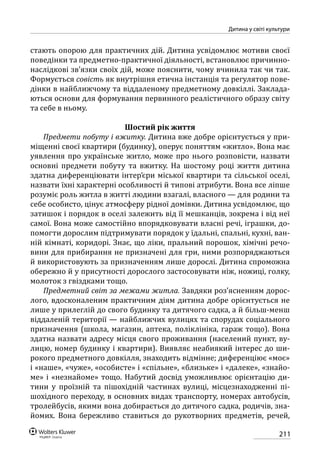 211
Дитина у світі культури
стають опорою для практичних дій. Дитина усвідомлює мотиви своєї
поведінки та предметно-практичної діяльності, встановлює причинно-
наслідкові зв’язки своїх дій, може пояснити, чому вчинила так чи так.
Формується совість як внутрішня етична інстанція та регулятор пове-
дінки в найближчому та віддаленому предметному довкіллі. Заклада-
ються основи для формування первинного реалістичного образу світу
та себе в ньому.
Шостий рік життя
Предмети побуту і вжитку. Дитина вже добре орієнтується у при-
міщенні своєї квартири (будинку), оперує поняттям «житло». Вона має
уявлення про українське житло, може про нього розповісти, назвати
основні предмети побуту та вжитку. На шостому році життя дитина
здатна диференціювати інтер’єри міської квартири та сільської оселі,
назвати їхні характерні особливості й типові атрибути. Вона все ліпше
розуміє роль житла в житті людини взагалі, власного — для родини та
себе особисто, цінує атмосферу рідної домівки. Дитина усвідомлює, що
затишок і порядок в оселі залежить від її мешканців, зокрема і від неї
самої. Вона може самостійно впорядковувати власні речі, іграшки, до-
помогти дорослим підтримувати порядок у їдальні, спальні, кухні, ван-
ній кімнаті, коридорі. Знає, що ліки, пральний порошок, хімічні речо-
вини для прибирання не призначені для гри, ними розпоряджаються
й використовують за призначенням лише дорослі. Дитина спроможна
обережно й у присутності дорослого застосовувати ніж, ножиці, голку,
молоток з гвіздками тощо.
Предметний світ за межами житла. Завдяки роз’ясненням дорос-
лого, вдосконаленим практичним діям дитина добре орієнтується не
лише у прилеглій до свого будинку та дитячого садка, а й більш-менш
віддаленій території — найближчих вулицях та спорудах соціального
призначення (школа, магазин, аптека, поліклініка, гараж тощо). Вона
здатна назвати адресу місця свого проживання (населений пункт, ву-
лицю, номер будинку і квартири). Виявляє неабиякий інтерес до ши-
рокого предметного довкілля, знаходить відмінне; диференціює «моє»
і «наше», «чуже», «особисте» і «спільне», «близьке» і «далеке», «знайо-
ме» і «незнайоме» тощо. Набутий досвід уможливлює орієнтацію ди-
тини у проїзній та пішохідній частинах вулиці, місцезнаходженні пі-
шохідного переходу, в основних видах транспорту, номерах автобусів,
тролейбусів, якими вона добирається до дитячого садка, родичів, зна-
йомих. Вона бережливо ставиться до рукотворних предметів, речей,
 