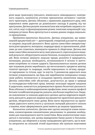 214
Старший дошкільний вік
З питань придбання друкованої версії телефонуйте: 0 44 586 56 06
різні види транспорту (міського, міжміського, міжнародного; повітря-
ного, водного, наземного), уточнює призначення легкового і вантаж-
ного транспорту. Дитина обізнана з правилами дорожнього руху, вміє
керуватися ними дорогою до дошкільного закладу й додому, під час
прогулянки. Дитина розуміє взаємозв’язок між потребами людини в те-
плі, світлі, воді та функціонуванням різних технічних комунікацій і від-
повідних установ. Вона орієнтується в назвах деяких споруд соціально-
го призначення.
Предметно-практична діяльність. Дитина усвідомлює, що навко­
лиш­ній предметний світ — рукотворний, створений для життя людини
та завдяки людській діяльності. Вона здатна самостійно використову-
вати різні предмети, матеріали, знаряддя праці за призначенням, дбай-
ливо до них ставитися, виконувати правила їх зберігання. Дитина вже
може самостійно визначити мету своєї діяльності, спрогнозувати кінце-
вий результат, обгрунтувати власне бачення, спланувати послідовність
дій. Вона починає цінувати людську працю, розуміти її природність,
мотивацію, реальну необхідність, встановлювати її зв’язок із життє-
вими потребами та станом здоров’я. Удосконалюються знання дитини
про існування різних виробництв, що виготовляють предмети вжитку,
технічні прилади та знаряддя, засоби пересування та зв’язку, продук-
ти харчування та гігієни, одяг та взуття. З допомогою дорослого вона
починає усвідомлювати, що будь-яке виробництво попередньо планує
свою роботу, починається зі складання проекту, визначення завдань.
Дитина самостійно себе обслуговує, долучається до праці в природі
та господарсько-побутової праці, виконує нескладні трудові завдання
й доручення, намагається дотримуватися правил безпечної діяльності.
Вона обізнана із найпоширенішими професіями, може назвати професії
батьків та найближчихродичів,указати, якабільшеподобається.Завдя-
ки поясненням та показам дорослого дитина здатна відрізнити вироб-
ничу діяльність дорослої людини від предметно-практичної діяльності
дитини, обгрунтувати свою думку. Вона охоче відгукується на пропо-
зицію дорослого взяти участь у суспільно значущій діяльності спільно
з іншими, може сформулювати деякі вимоги до людини-трудівника.
Економічна освіченість. Дитина вже здатна оволодіти азами еконо-
міки, елементарними економічними уявленнями та деякими необхід-
ними для повсякденного життя поняттями. Вона компетентніше пово-
диться в магазинах, має досвід відвідування банку разом із батьками;
усвідомлює, що збережені в ньому заощадження зростають, що їх мож-
на витратити на спільний літній відпочинок або купівлю коштовних
 