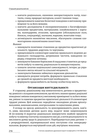 216
Старший дошкільний вік
З питань придбання друкованої версії телефонуйте: 0 44 586 56 06
•• навчати раціонально, економно використовувати папір, плас-
тилін, глину, природні матеріали, клапті тканини тощо;
•• прищеплювати навички безпечної поведінки в житловому при-
міщенні та за його межами;
•• навчати дослідництва й експериментування з багатофункціо-
нальними предметами, матеріалами; ознайомлювати з карта-
ми, календарями, атласами, приладами (збільшувальне скло,
бінокль, секундомір), значками, марками, монетами тощо;
•• активізувати економічне мислення, збагачувати словник еле-
ментарними економічними поняттями.
Виховні:
•• виховувати позитивне ставлення до предметно-практичної ді-
яльності, трудових доручень та чергувань;
•• прищеплювати елементарні навички правильного ведення до-
машнього господарства, дотримання чистоти, наведення по-
рядку, створення затишку;
•• виховувати бажання бережливо й ощадливо ставитися до пред-
метів побуту та вжитку, раціонально їх використовувати;
•• плекати зачатки національної самосвідомості, інтерес до укра-
їнського житла міської та сільської місцевості;
•• заохочувати бажання займатися корисною діяльністю;
•• виховувати розумні потреби, формувати правильне ставлення
до грошей як предмета життєвої необхідності;
•• формувати працелюбність як базову особистісну якість.
Організація життєдіяльності
У старшому дошкільному віці компетентність дитини в предметно-
му довкіллі є складним комплексом, що містить знання правил доцільної
поведінки і вміння поводитися у житловому приміщенні та за його межа-
ми, уміння та навички предметно-практичної діяльності й елементарні
трудові уміння. Цей комплекс передбачає оволодіння дітьми орієнту-
вальними, виконавськими, контрольними та оціночними діями.
З огляду на зрослу довільність та цілеспрямованість уваги, пам’я-
ті, уяви, мислення дитини цього віку, педагог може запропонувати
їй по-новому й водночас раціонально використати знайомі предмети
побуту та вжитку. Спочатку спланувати свої дії, а потім реалізувати їх та
висловити думку щодо їх доцільності. Перебудовується уява дитини —
з репродуктивної, відтворювальної вона поступово стає випереджу-
вальною, формується внутрішній план дій, внутрішнє мовлення.
 