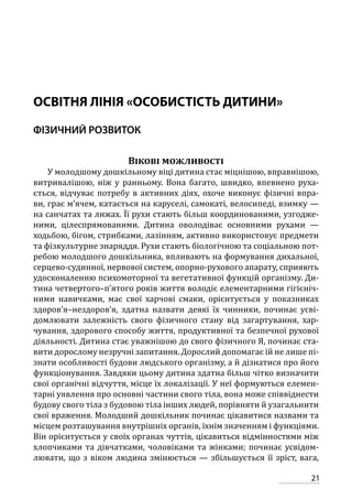 21
ОСВІТНЯ ЛІНІЯ «ОСОБИСТІСТЬ ДИТИНИ»
ФІЗИЧНИЙ РОЗВИТОК
Вікові можливості
У молодшому дошкільному віці дитина стає міцнішою, вправнішою,
витривалішою, ніж у ранньому. Вона багато, швидко, впевнено руха-
ється, відчуває потребу в активних діях, охоче виконує фізичні впра-
ви, грає м’ячем, катається на каруселі, самокаті, велосипеді, взимку —
на санчатах та лижах. Її рухи стають більш координованими, узгодже-
ними, цілеспрямованими. Дитина оволодіває основними рухами —
ходьбою, бігом, стрибками, лазінням, активно використовує предмети
та фізкультурне знаряддя. Рухи стають біологічною та соціальною пот­
ребою молодшого дошкільника, впливають на формування дихальної,
серцево-судинної, нервової систем, опорно-рухового апарату, сприяють
удосконаленню психомоторної та вегетативної функцій організму. Ди-
тина четвертого–п’ятого років життя володіє елементарними гігієніч-
ними навичками, має свої харчові смаки, орієнтується у показниках
здоров’я–нездоров’я, здатна назвати деякі їх чинники, починає усві-
домлювати залежність свого фізичного стану від загартування, хар-
чування, здорового способу життя, продуктивної та безпечної рухової
діяльності. Дитина стає уважнішою до свого фізичного Я, починає ста-
вити дорослому незручні запитання. Дорослий допомагає їй не лише пі-
знати особливості будови людського організму, а й дізнатися про його
функціонування. Завдяки цьому дитина здатна більш чітко визначити
свої органічні відчуття, місце їх локалізації. У неї формуються елемен-
тарні уявлення про основні частини свого тіла, вона може співвіднести
будову свого тіла з будовою тіла інших людей, порівняти й узагальнити
свої враження. Молодший дошкільник починає цікавитися назвами та
місцем розташування внутрішніх органів, їхнім значенням і функціями.
Він орієнтується у своїх органах чуттів, цікавиться відмінностями між
хлопчиками та дівчатками, чоловіками та жінками; починає усвідом-
лювати, що з віком людина змінюється — збільшується її зріст, вага,
 