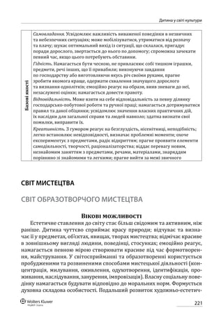 221
Дитина у світі культури
Базовіякості
Самовладання. Усвідомлює важливість виваженої поведінки в незвичних
та небезпечних ситуаціях; може мобілізуватися, утриматися від розпачу
та плачу; шукає оптимальний вихід із ситуації, що склалася, пригадує
поради дорослого, звертається до нього по допомогу; спроможна зачекати
певний час, якщо цього потребують обставини.
Гідність. Намагається бути чесною, не привласнює собі тишком іграшки,
предмети, речі інших, що її привабили; виконуючи завдання
по господарству або виготовляючи якусь річ своїми руками, прагне
зробити якомога краще, одержати схвалення значущого дорослого
та визнання однолітків; емоційно реагує на образи, вияв зневаги до неї,
незаслужені оцінки; намагається довести правоту.
Відповідальність. Може взяти на себе відповідальність за певну ділянку
господарсько-побутової роботи та ручної праці; намагається дотримуватися
правил та даної обіцянки; усвідомлює значення власних практичних дій,
їх наслідки для загальної справи та людей навколо; здатна визнати свої
помилки, виправити їх.
Креативність. З гумором реагує на безглуздість, нісенітниці, неподібність;
легко встановлює невідповідності, визначає проблемні моменти; охоче
експериментує з предметами, радіє відкриттям; прагне проявити елементи
самодіяльності, творчості, раціоналізаторства; віддає перевагу новим,
незнайомим заняттям з предметами, речами, матеріалами, знаряддям
порівняно зі знайомими та легкими; прагне вийти за межі звичного
СВІТ МИСТЕЦТВА
СВІТ ОБРАЗОТВОРЧОГО МИСТЕЦТВА
Вікові можливості
Естетичне ставлення до світу стає більш свідомим та активним, ніж
раніше. Дитина чуттєво сприймає красу природи; відчуває та визна-
чає її у предметах, об’єктах, явищах, творах мистецтва; відмічає красиве
в зовнішньому вигляді людини, поведінці, стосунках; емоційно реагує,
намагається певною мірою створювати красиве під час формотворен-
ня, майстрування. У світосприйманні та образотворенні користується
пробудженими та розвиненими способами мистецької діяльності (кон-
центрація, милування, оживлення, одухотворення, ідентифікація, про-
живання, наслідування, занурення, імпровізація). Власну соціальну пове-
дінку намагається будувати відповідно до моральних норм. Формується
духовна складова особистості. Подальший розвиток художньо-естетич-
 