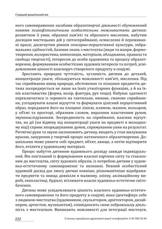 222
Старший дошкільний вік
З питань придбання друкованої версії телефонуйте: 0 44 586 56 06
ного самовираження засобами образотворчої діяльності обумовлений
новими психофізіологічними особистісними можливостями дитини:
розвитком її уяви, образної пам’яті та образного мислення, набутим
досвідом мистецьких дій у світосприйманні, осмисленні й переживан-
ні краси; досягнутим рівнем сенсорно-перцептивної культури, зобра-
жальних здібностей, базових знань з мистецтва (види та жанри, формо-
творення, колористика, композиція, матеріали, обладнання, правила та
свобода творчості), інтересом до особи художника та процесу образот-
ворення, формуванням особистісних художніх інтересів та потреб, усві-
домленням цінності власноруч створеного продукту в соціумі.
Зростають природна чуттєвість, чутливість дитини до деталей,
концентрація уваги; збільшуються можливості пам’яті, мислення. Під
час сприймання явищ природи, обстеження та пізнання предметів ди-
тина зосереджується не лише на їхніх утилітарних функціях, а й на їх-
ніх властивостях (форма, колір, фактура, рух тощо). Набуває здатності
переключатися із зорового на тактильне, нюхове, смакове сприйман-
ня, узгоджувати власні відчуття та формувати цілісний перцептивний
образ, передавати його на площині лінією, плямою, мазком, кольором,
у об’ємі та просторі, образним словом, виразним пластичним рухом,
звуконаслідуванням. Зосередженість на сприйманні, власних відчут-
тях, на дії (на відміну від концентрації уваги на предметі в молодшо-
му віці) сприяє впорядкуванню думок, спрямуванню уяви на результат.
Ритмічні рухи та звуки заспокоюють дитину, вводять у стан милування
красою, занурення у творчий процес натхненного образотворення. До-
шкільник може уявити собі предмет, об’єкт, явище, а потім відтворити
його, втілити у художньому матеріалі.
Процес набуття дитиною художнього досвіду завжди індивідуаль-
ний. Він пов’язаний із формуванням власної картини світу та ставлен-
ням до мистецтва, світу художніх образів, із потребою дитини у худож-
ньо-естетичному самовираженні та визнанні. Певний особистісний
художній досвід дає змогу дитині повніше, різноманітніше відобража-
ти предмети та явища довкілля в малюнку, зліпку, аплікаційному ви-
робі, екопластиці, будівлі; втілювати власне художньо-естетичне світо­
бачення.
Дитина може усвідомлювати цінність власного художньо-естетич-
ного самовираження та його продукту в соціумі; вона ідентифікує себе
з людиною мистецтва (художником, скульптором, архітектором, дизай-
нером, артистом, музикантом), співвідносить свою зображальну діяль-
ність з мистецтвом. Виникають можливості для інтеграції мистецтв.
 