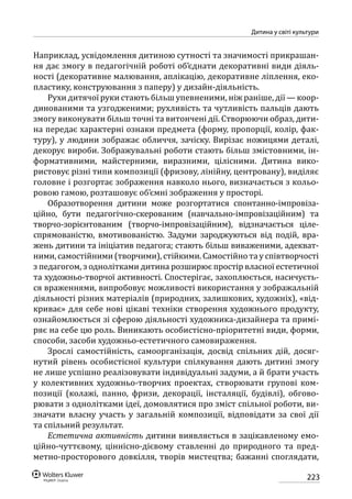 223
Дитина у світі культури
Наприклад, усвідомлення дитиною сутності та значимості прикрашан-
ня дає змогу в педагогічній роботі об’єднати декоративні види діяль-
ності (декоративне малювання, аплікацію, декоративне ліплення, еко-
пластику, конструювання з паперу) у дизайн-діяльність.
Рухи дитячої руки стають більш упевненими, ніж раніше, дії — коор-
динованими та узгодженими; рухливість та чутливість пальців дають
змогу виконувати більш точні та витончені дії. Створюючи образ, дити-
на передає характерні ознаки предмета (форму, пропорції, колір, фак-
туру), у людини зображає обличчя, зачіску. Вирізає ножицями деталі,
декорує вироби. Зображувальні роботи стають більш змістовними, ін-
формативними, майстерними, виразними, цілісними. Дитина вико-
ристовує різні типи композиції (фризову, лінійну, центровану), виділяє
головне і розгортає зображення навколо нього, визначається з кольо-
ровою гамою, розташовує об’ємні зображення у просторі.
Образотворення дитини може розгортатися спонтанно-імпровіза-
ційно, бути педагогічно-скерованим (навчально-імпровізаційним) та
творчо-зорієнтованим (творчо-імпровізаційним), відзначається ціле-
спрямованістю, вмотивованістю. Задуми зароджуються від подій, вра-
жень дитини та ініціатив педагога; стають більш виваженими, адекват-
ними, самостійними (творчими), стійкими. Самостійно та у співтворчості
з педагогом, з однолітками дитина розширює простір власної естетичної
та художньо-творчої активності. Спостерігає, захоплюється, насичуєть-
ся враженнями, випробовує можливості використання у зображальній
діяльності різних матеріалів (природних, залишкових, художніх), «від-
криває» для себе нові цікаві техніки створення художнього продукту,
ознайомлюється зі сферою діяльності художника-дизайнера та примі-
ряє на себе цю роль. Виникають особистісно-пріоритетні види, форми,
способи, засоби художньо-естетичного самовираження.
Зрослі самостійність, самоорганізація, досвід спільних дій, досяг-
нутий рівень особистісної культури спілкування дають дитині змогу
не лише успішно реалізовувати індивідуальні задуми, а й брати участь
у колективних художньо-творчих проектах, створювати групові ком-
позиції (колажі, панно, фризи, декорації, інсталяції, будівлі), обгово-
рювати з однолітками ідеї, домовлятися про зміст спільної роботи, ви-
значати власну участь у загальній композиції, відповідати за свої дії
та спільний результат.
Естетична активність дитини виявляється в зацікавленому емо-
ційно-чуттєвому, ціннісно-дієвому ставленні до природного та пред-
метно-просторового довкілля, творів мистецтва; бажанні споглядати,
 