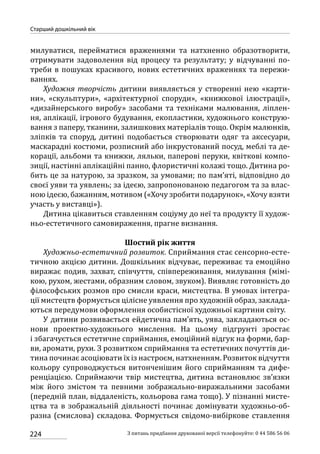 224
Старший дошкільний вік
З питань придбання друкованої версії телефонуйте: 0 44 586 56 06
милуватися, перейматися враженнями та натхненно образотворити,
отримувати задоволення від процесу та результату; у відчуванні по-
треби в пошуках красивого, нових естетичних враженнях та пережи-
ваннях.
Художня творчість дитини виявляється у створенні нею «карти-
ни», «скульптури», «архітектурної споруди», «книжкової ілюстрації»,
«дизайнерського виробу» засобами та техніками малювання, ліплен-
ня, аплікації, ігрового будування, екопластики, художнього конструю-
вання з паперу, тканини, залишкових матеріалів тощо. Окрім малюнків,
зліпків та споруд, дитині подобається створювати одяг та аксесуари,
маскарадні костюми, розписний або інкрустований посуд, меблі та де-
корації, альбоми та книжки, ляльки, паперові перуки, квіткові компо-
зиції, настінні аплікаційні панно, флористичні колажі тощо. Дитина ро-
бить це за натурою, за зразком, за умовами; по пам’яті, відповідно до
своєї уяви та уявлень; за ідеєю, запропонованою педагогом та за влас-
ною ідеєю, бажанням, мотивом («Хочу зробити подарунок», «Хочу взяти
участь у виставці»).
Дитина цікавиться ставленням соціуму до неї та продукту її худож-
ньо-естетичного самовираження, прагне визнання.
Шостий рік життя
Художньо-естетичний розвиток. Сприймання стає сенсорно-есте-
тичною акцією дитини. Дошкільник відчуває, переживає та емоційно
виражає подив, захват, співчуття, співпереживання, милування (мімі-
кою, рухом, жестами, образним словом, звуком). Виявляє готовність до
філософських розмов про смисли краси, мистецтва. В умовах інтегра-
ції мистецтв формується цілісне уявлення про художній образ, заклада-
ються передумови оформлення особистісної художньої картини світу.
У дитини розвивається ейдетична пам’ять, уява, закладаються ос-
нови проектно-художнього мислення. На цьому підгрунті зростає
і збагачується естетичне сприймання, емоційний відгук на форми, бар-
ви, аромати, рухи. З розвитком сприймання та естетичних почуттів ди-
тина починає асоціювати їх із настроєм, натхненням. Розвиток відчуття
кольору супроводжується витонченішим його сприйманням та дифе-
ренціацією. Сприймаючи твір мистецтва, дитина встановлює зв’язки
між його змістом та певними зображально-виражальними засобами
(передній план, віддаленість, кольорова гама тощо). У пізнанні мисте-
цтва та в зображальній діяльності починає домінувати художньо-об-
разна (смислова) складова. Формується свідомо-вибіркове ставлення
 