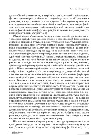 225
Дитина у світі культури
до засобів образотворення, матеріалів, технік, способів зображення.
Дитина елементарно усвідомлює специфічну роль та дії художника
у творчому процесі, намагається наслідувати їх. Формуються умови для
цілеспрямованого ознайомлення дітей з особливостями жанру (пей-
заж, портрет, натюрморт, соціально-побутовий, анімалістичний, каз­
ково-міфологічний жанр). Дитина розрізняє художні напрями у мисте-
цтві (реалістичний, абстрактний).
Образотворча діяльність. Розширюється простір художньо-твор-
чої активності. Дитина створює образи в різний спосіб (малювання,
ліплення, аплікація, будування, конструювання-майстрування, музи-
кування, лицедійство, музично-ритмічні рухи, звуконаслідування).
Вона використовує при цьому різні засоби та матеріали (фарби, гли-
на, пластилін, природні, ігрові будівні та залишкові матеріали, сло-
во, пластичний рух, звуковий ритм), власні знання, природні задатки,
здібності, навички та уміння. У навчально-розвивальному спілкуван-
ні з дорослим та самостійно вона впевнено опановує зображально-ви-
ражальні засоби для втілення власних задумів у малюванні, ліпленні,
архітектурно-ігровому будівництві, аплікаційній техніці, дизайн-ви-
робах. Пізнає елементарні основи колористики, розрізняє основний
колір та його відтінки; під час пошуково-дослідницької діяльності
активно вивчає технологію змішування та висвітлювання фарб, пра-
цює з палітрою, користується мольбертом, прилаштовується до етюд-
ника. Дитина свідомо використовує колір та декоративні елемен-
ти для вираження власного емоційного ставлення, характеристики
образу, досягнення естетичної виразності. Створюються умови для
розгортання художньої праці, декоративної та дизайн-діяльності. За
посередництва педагога дитина встановлює прості зв’язки між ви-
дами мистецтва (живопис, книжкова ілюстрація, література, музика,
скульп­тура, архітектура, декоративне мистецтво, дизайн) та власною
образотворчою діяльністю; між особою художника і власною особи-
стістю. Наслідування художника набуває більш свідомого особистіс-
но-забарвленого характеру. Зростає «ступінь свободи», самостійність
дитини в реалізації особистих естетичних переваг, мистецьких знань,
зображальних навичок та виражальних умінь. Набуває подальшого
розвитку індивідуальний стиль образотворення. Уява, набуті вражен-
ня, знання закладають змістову основу образу.
Під час малювання відчуття ритму, простору, орієнтування на ар-
куші дають змогу дитині створити композиційно заповнену «карти-
ну». Дитина у предметному, сюжетному малюнку (пейзажі, портреті,
 