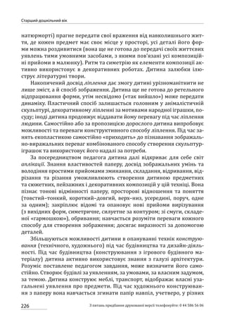 226
Старший дошкільний вік
З питань придбання друкованої версії телефонуйте: 0 44 586 56 06
натюрморті) прагне передати свої враження від навколишнього жит-
тя, де кожен предмет має своє місце у просторі, усі деталі його фор-
ми можна роздивитися (вона ще не готова до передачі своїх життєвих
уявлень тими умовними засобами, з якими пов’язані усі композицій-
ні прийоми в малюнку). Ритм та симетрію як елементи композиції ак-
тивно використовує в декоративних роботах. Дитина залюбки ілю-
струє літературні твори.
Накопичений досвід ліплення дає змогу дитині урізноманітнити не
лише зміст, а й спосіб зображення. Дитина ще не готова до ретельного
відпрацювання форми, утім несвідомо («так вийшло») може передати
динаміку. Пластичний спосіб залишається головним у анімалістичній
скульптурі, декоративному ліпленні за мотивами народної іграшки, по-
суду; іноді дитина продовжує віддавати йому перевагу під час ліплення
людини. Самостійно або за пропозицією дорослого дитина випробовує
можливості та переваги конструктивного способу ліплення. Під час за-
нять екопластикою самостійно «приходить» до пізнавання зображаль-
но-виражальних переваг комбінованого способу створення скульп­тур-
іграшок та використовує його надалі за потреби.
За посередництвом педагога дитина далі відкриває для себе світ
аплікації. Знання властивостей паперу, досвід зображальних умінь та
володіння простими прийомами зминання, складання, відривання, від-
різання та різання уможливлюють створення дитиною предметних
та сюжетних, пейзажних і декоративних композицій у цій техніці. Вона
пізнає тонові відмінності паперу, просторові відношення та поняття
(товстий–тонкий, короткий–довгий, верх–низ, усередині, поруч, одне
за одним); закріплює відомі та опановує нові прийоми вирізування
(з вихідних форм, симетричне, силуетне за контуром; зі смуги, складе-
ної «гармошкою»), обривання; навчається розуміти переваги кожного
способу для створення зображення; досягає виразності за допомогою
деталей.
Збільшуються можливості дитини в опануванні технік конструю-
вання (технічного, художнього) під час будівництва та дизайн-діяль-
ності. Під час будівництва (конструювання з ігрового будівного ма-
теріалу) дитина активно використовує знання з галузі архітектури.
Розуміє поставлене педагогом завдання, може визначити його само-
стійно. Створює будівлі за уявленням, за умовами, за власним задумом,
за темою. Дитина конструює меблі, транспорт, відображає власні уза-
гальнені уявлення про предмети. Під час художнього конструюван-
ня з паперу вона навчається згинати папір навпіл, учетверо, у різних
 