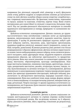 227
Дитина у світі культури
напрямках (по діагоналі, середній лінії, діаметру в колі), фіксувати
лінію згину, робити надрізи за накресленими лініями до наступного
згину чи лінії. Дитина залюбки збирає власну секретну «скарбничку»,
має «скриньку коштовностей». Це фантики, намистинки, черепашки
та мушлі, шишки та каштани, етикетки, картки тощо. Вони стають
матеріалами для самостійної та спільної з педагогом, батьками твор-
чості. Під час дизайн-діяльності збагачуються матеріали та способи
художнього конструювання (з паперу, природних та залишкових ма-
теріалів).
Художньо-естетичне самовираження. Дитина схильна до худож-
ньо-естетичного типу світобачення і виявляє потяг до відтворення
вражень, виплескування своїх емоцій у художніх заняттях, іграх-ім-
провізаціях. У цьому їй допомагають природні задатки, набуті здіб-
ності (образна пам’ять, мислення, уява, просторове орієнтування,
художньо-графічна умілість), виховані якості (вправність, власні ам-
біції, потреби, домагання). В умовах розвитку уява дитини стає більш
впорядкованою і образно оформленою. Дитина починає користувати-
ся новим типом вибудовування уявного образу, коли елементи реаль-
ності посідають лише другорядне місце, віддаючи першість власним
придуманим образам, що забезпечує оригінальність та продуктив-
ність рішень. Вона має власні уявлення та елементарні судження про
красу, мистецтво, образотворення, культуру самовираження. Знає
види мистецтва (живопис, книжкова ілюстрація, архітектура, скульп­
тура, декоративне мистецтво, дизайн, література, музика, танець, те-
атр, мультиплікація) та активно інтегрує їх у самовираженні. Дитина
мимовільно та цілеспрямовано порівнює творчу манеру різних худож-
ників (на прикладі художників-ілюстраторів, майстрів пейзажу, реа-
лістичного та абстрактного мистецтва), породжує власний стиль у
самовираженні. Вона має улюблені теми, види, жанри, форми; пріори-
тети в композиційному та колористичному рішенні, використанні де-
кору, деталізації. Творчо наслідує ті зразки художньо-естетичного са-
мовираження, які її вразили, були схвалені значущими дорослими або
запропоновані педагогом.
Сьомий рік життя
Художньо-естетичний розвиток. Дитина в різних соціальних си-
туаціях життєдіяльності активно та стрімко отримує особистісний
художньо-естетичний досвід. Він по-різному впливає на її образот-
ворчу діяльність (мотиви, зміст, характер, ставлення до результату),
 