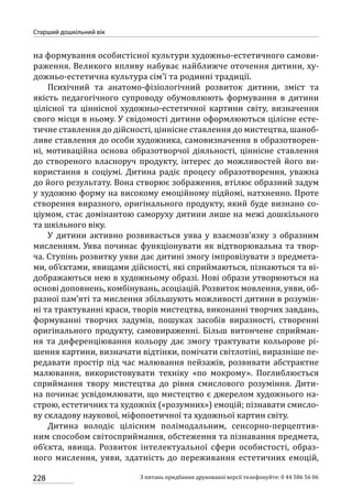 228
Старший дошкільний вік
З питань придбання друкованої версії телефонуйте: 0 44 586 56 06
на формування особистісної культури художньо-естетичного самови-
раження. Великого впливу набуває найближче оточення дитини, ху-
дожньо-естетична культура сім’ї та родинні традиції.
Психічний та анатомо-фізіологічний розвиток дитини, зміст та
якість педагогічного супроводу обумовлюють формування в дитини
цілісної та ціннісної художньо-естетичної картини світу, визначення
свого місця в ньому. У свідомості дитини оформлюються цілісне есте-
тичне ставлення до дійсності, ціннісне ставлення до мистецтва, шаноб­
ливе ставлення до особи художника, самовизначення в образотворен-
ні, мотиваційна основа образотворчої діяльності, ціннісне ставлення
до створеного власноруч продукту, інтерес до можливостей його ви-
користання в соціумі. Дитина радіє процесу образотворення, уважна
до його результату. Вона створює зображення, втілює образний задум
у художню форму на високому емоційному підйомі, натхненно. Проте
створення виразного, оригінального продукту, який буде визнано со-
ціумом, стає домінантою саморуху дитини лише на межі дошкільного
та шкільного віку.
У дитини активно розвивається уява у взаємозв’язку з образним
мисленням. Уява починає функціонувати як відтворювальна та твор-
ча. Ступінь розвитку уяви дає дитині змогу імпровізувати з предмета-
ми, об’єктами, явищами дійсності, які сприймаються, пізнаються та ві-
дображаються нею в художньому образі. Нові образи утворюються на
основі доповнень, комбінувань, асоціацій. Розвиток мовлення, уяви, об-
разної пам’яті та мислення збільшують можливості дитини в розумін-
ні та трактуванні краси, творів мистецтва, виконанні творчих завдань,
формуванні творчих задумів, пошуках засобів виразності, створенні
оригінального продукту, самовираженні. Більш витончене сприйман-
ня та диференціювання кольору дає змогу трактувати кольорове рі-
шення картини, визначати відтінки, помічати світлотіні, виразніше пе-
редавати простір під час малювання пейзажів, розвивати абстрактне
малювання, використовувати техніку «по мокрому». Поглиблюється
сприймання твору мистецтва до рівня смислового розуміння. Дити-
на починає усвідомлювати, що мистецтво є джерелом художнього на-
строю, естетичних та художніх («розумних») емоцій; пізнавати смисло-
ву складову наукової, міфопоетичної та художньої картин світу.
Дитина володіє цілісним полімодальним, сенсорно-перцептив-
ним способом світосприймання, обстеження та пізнавання предмета,
об’єкта, явища. Розвиток інтелектуальної сфери особистості, образ­
ного мислення, уяви, здатність до переживання естетичних емоцій,
 