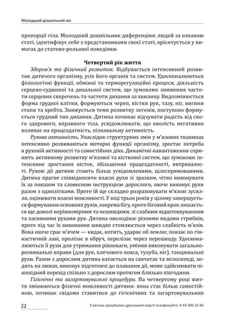 22
Молодший дошкільний вік
З питань придбання друкованої версії телефонуйте: 0 44 586 56 06
пропорції тіла. Молодший дошкільник диференціює людей за ознакою
статі, ідентифікує себе з представниками своєї статі, орієнтується у ви-
могах до статево-рольової поведінки.
Четвертий рік життя
Здоров’я та фізичний розвиток. Відбувається інтенсивний розви-
ток дитячого організму, усіх його органів та систем. Удосконалюються
фізіологічні функції, обмінні та терморегуляційні процеси, діяльність
серцево-судинної та дихальної систем, що зумовлює зниження часто-
ти серцевих скорочень та частоти дихання за хвилину. Видозмінюється
форма грудної клітки, формуються череп, кістки рук, тазу, ніг, вигини
стопи та хребта. Знижується темп розвитку легенів, поступово форму-
ється грудний тип дихання. Дитина починає відчувати радість від сво-
го здорового, вправного тіла, усвідомлювати, що кволість негативно
впливає на працездатність, пізнавальну активність.
Рухова активність. Унаслідок структурних змін у м’язових тканинах
інтенсивно розвиваються моторні функції організму, зростає потреба
в руховій активності та самостійних діях. Динамічні навантаження спри-
яють активному розвитку м’язової та кісткової систем, що зумовлює ін-
тенсивне зростання кісток, збільшення працездатності, витривалос­
ті. Рухові дії дитини стають більш усвідомленими, цілеспрямованими.
Дитина прагне співвідносити власні рухи зі зразком, чітко виконувати
їх за показом та словесною інструкцією дорослого, охоче виконує рухи
разом з однолітками. Проте їй ще складно розраховувати м’язові зусил-
ля, оцінювати власні можливості. У віці трьох років у цілому завершуєть-
сяформуванняосновнихрухів,зокремабігу,протебіговийкроклишаєть-
ся ще доволі нерівномірним та нешвидким, зі слабким відштовхуванням
та пасивними рухами рук. Дитина оволодіває різними видами стрибків,
проте під час їх виконання швидко стомлюється через слабкість м’язів.
Вона охоче грає м’ячем — кидає, котить, ударяє об землю; повзає по гім-
настичній лаві, пролізає в обруч, перелізає через перешкоду. Удоскона-
люються її рухи для утримання рівноваги, уміння виконувати загально-
розвивальні вправи (для рук, плечового пояса, тулуба, ніг), танцювальні
рухи. Разом з дорослим дитина катається на санчатах та велосипеді, хо-
дить на лижах, виконує підготовчі до плавання дії, може здійснювати пі-
шохідний перехід спільно з дорослим протягом близько півгодини.
Гігієнічні та загартовувальні процедури. На четвертому році жит-
тя змінюються фізичні можливості дитини: вона стає більш самостій-
ною, починає свідомо ставитися до гігієнічних та загартовувальних
 