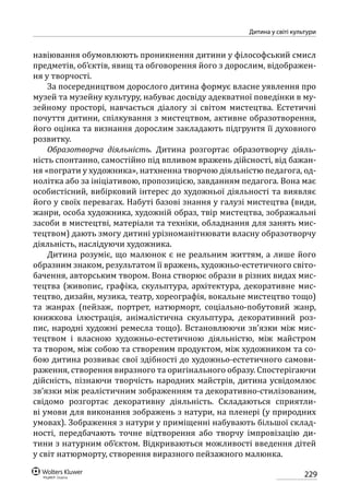 229
Дитина у світі культури
навіювання обумовлюють проникнення дитини у філософський смисл
предметів, об’єктів, явищ та обговорення його з дорослим, відображен-
ня у творчості.
За посередництвом дорослого дитина формує власне уявлення про
музей та музейну культуру, набуває досвіду адекватної поведінки в му-
зейному просторі, навчається діалогу зі світом мистецтва. Естетичні
почуття дитини, спілкування з мистецтвом, активне образотворення,
його оцінка та визнання дорослим закладають підгрунтя її духовного
розвитку.
Образотворча діяльність. Дитина розгортає образотворчу діяль-
ність спонтанно, самостійно під впливом вражень дійсності, від бажан-
ня «пограти у художника», натхненна творчою діяльністю педагога, од-
нолітка або за ініціативою, пропозицією, завданням педагога. Вона має
особистісний, вибірковий інтерес до художньої діяльності та виявляє
його у своїх перевагах. Набуті базові знання у галузі мистецтва (види,
жанри, особа художника, художній образ, твір мистецтва, зображальні
засоби в мистецтві, матеріали та техніки, обладнання для занять мис-
тецтвом) дають змогу дитині урізноманітнювати власну образотворчу
діяльність, наслідуючи художника.
Дитина розуміє, що малюнок є не реальним життям, а лише його
образним знаком, результатом її вражень, художньо-естетичного світо-
бачення, авторським твором. Вона створює образи в різних видах мис-
тецтва (живопис, графіка, скульптура, архітектура, декоративне мис-
тецтво, дизайн, музика, театр, хореографія, вокальне мистецтво тощо)
та жанрах (пейзаж, портрет, натюрморт, соціально-побутовий жанр,
книжкова ілюстрація, анімалістична скульптура, декоративний роз-
пис, народні художні ремесла тощо). Встановлюючи зв’язки між мис-
тецтвом і власною художньо-естетичною діяльністю, між майстром
та твором, між собою та створеним продуктом, між художником та со-
бою дитина розвиває свої здібності до художньо-естетичного самови-
раження, створення виразного та оригінального образу. Спостерігаючи
дійсність, пізнаючи творчість народних майстрів, дитина усвідомлює
зв’язки між реалістичним зображенням та декоративно-стилізованим,
свідомо розгортає декоративну діяльність. Складаються сприятли-
ві умови для виконання зображень з натури, на пленері (у природних
умовах). Зображення з натури у приміщенні набувають більшої склад-
ності, передбачають точне відтворення або творчу імпровізацію ди-
тини з натурним об’єктом. Відкриваються можливості введення дітей
у світ натюрморту, створення виразного пейзажного малюнка.
 