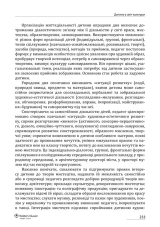 233
Дитина у світі культури
Організацію життєдіяльності дитини впродовж дня визначає до-
тримання діалектичного зв’язку між її діяльністю у світі краси, мис-
тецтва, образотворення, самовираження. Використовуючи можливос­
ті різних форм організації дітей (індивідуальні, групові, фронтальні),
типів спілкування (навчально-ознайомлювальні, розвивальні, творчі),
засобів (природа, мистецтво), методів та прийомів, педагог поступово
формує у вихованців особистісне цілісне уявлення про художній образ,
пробуджує творчий потенціал, потребу в самовираженні через образо-
творення, виховує культуру самовираження. Він пропонує цікаві, уза-
гальнювальні теми, реалізація яких потребує від дитини застосуван-
ня засвоєних прийомів зображення. Основною стає робота за задумом
дитини.
Упродовж дня спонтанно виникають «ситуації розвитку» (події,
природні явища, предмети та матеріали), якими дитина може само-
стійно скористатися для споглядальної, вербальної та зображальної
художньо-естетичної діяльності (споглядання–милування, розглядан-
ня, обговорення, розфарбовування, вправи, імпровізації, майструван-
ня–будування) та саморозвитку під час неї.
Спостерігаючи за самостійною діяльністю дітей, педагог цілеспря-
мовано створює навчальні «ситуації» художньо-естетичного розвит­
ку, сприяє розгортанню «живого» (активного, сенсорно-перцептивно-
го, дієвого, емоційно-чуттєвого, пошукового) споглядання–занурення,
спрямовуючи розвиток спостережливості, образного мислення, твор-
чої уяви; сприяючи виникненню в дитини особливого настрою, появі
здатності до проживання почуттів, уміння милуватися красою та на-
дихатися нею на власну творчість, потягу до висловлення почуттів мо-
вою мистецтв. Це індивідуально-діалогові, групові, фронтальні форми
спілкування в поліхудожньому середовищі дошкільного закладу, у при-
родному середовищі, в архітектурному просторі міста, у просторі му-
зею під час екскурсій та прогулянок.
Важливо помічати, схвалювати та підтримувати прояви інтере-
су дитини до творів мистецтва, надавати їй можливість самостійно
або в супроводі педагога розглядати добірки репродукцій творів жи-
вопису, архітектури; приклади скульптури, декоративного мистецтва;
книжкову ілюстрацію та поліграфічну продукцію; пригадувати та де-
кламувати відомі їй вірші, складати образні висловлювання про красу
та мистецтво; слухати музику, розповіді та казки про художників, пое-
зію у виразному та проникливому виконанні педагога, імпровізувати
в танці. Інтеграція мистецтв підсилює сприймання дитиною худож­
 