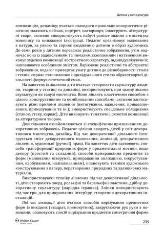 235
Дитина у світі культури
композицію, динаміку; вчаться знаходити правильне колористичне рі-
шення; малюють пейзаж, портрет, натюрморт, ілюструють літератур-
ні твори, активно використовують набуті раніше знання з мистецтва
живопису та книжкової ілюстрації. Педагог організовує малювання
з натури, за уявою та сприяє входженню дитини в образ художника.
До семи років у дитини переважає реалістичне зображення, утім вод-
ночас вона із задоволенням та чималим захопленням і натхненням ви-
конує художні композиції абстрактного характеру, індивідуалізуючи їх,
наповнюючи особливим змістом. Варіюючи реалістичні та абстрактні
зображення, педагог привертає увагу дитини до різнобарвності стилів
і технік, сприяє становленню індивідуального стилю образотворчої ді-
яльності, формує естетичний смак.
На заняттях із ліплення діти вчаться створювати скульптуру люди-
ни, тварини у статиці та динаміці, використовують при цьому знання
скульптури як галузі мистецтва. Вони ліплять пластичним способом з
цілого, конструктивним та комбінованим способами; активно застосо-
вують різні прийоми ліплення (витягування, вдавлення, прищеплю-
вання, примазування та ін.); використовують спеціальне обладнання
(станок, стеку, каркас). Діти виконують тематичні, сюжетні композиції
за літературним твором.
Дошкільники ознайомлюються зі специфічним призначенням де-
коративних зображень. Педагог цілісно вводить дітей у світ декора-
тивного мистецтва, дизайну. Під час декоративної діяльності інте-
грується зміст декоративного малювання, аплікації, декоративного
ліплення, художньої (ручної) праці. На заняттях діти засвоюють спо-
соби трансформації природних форм у орнаментальні мотиви, види
декору (простий та складний), способи прикрашання предметів та
форм (малювання візерунка, прикрашання аплікацією, інкрустуван-
ням, карбуванням, наліплюванням), опановують техніки художнього
конструювання з паперу, перетворення природних та залишкових ма-
теріалів.
Використовуючи техніку ліплення під час декоративної діяльнос­
ті, діти створюють посуд, рельєфні та барельєфні пластини, дрібну де-
коративну скульптуру (народна іграшка). Зліпки використовують
під час гри, для прикрашання інтер’єру, створення декоративних ін-
сталяцій.
Під час аплікації діти вчаться способів вирізування предметних
форм із вихідних (квадрат, прямокутник), закруглюючи рух руки з но-
жицями; опановують спосіб вирізування предметів симетричної форми
 