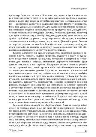 23
особистість дитини
процедур. Вона здатна самостійно вмитися, вимити руки з милом пе-
ред їжею; почистити двічі на день зуби; розчесати гребінцем волосся.
Дитина цього віку може за потреби скористатися носовичком, під час
їжі — серветкою; самостійно задовольнити свої фізіологічні потреби.
Вона вже усвідомлює важливість для здоров’я правильного харчуван-
ня (вживання фруктів, овочів, молочних продуктів, каш), шкідливість
частого споживання солодощів (печива, морозива, цукерок, тістечок)
для зубів та організму в цілому. Завдяки дорослому вона починає ро-
зуміти: щоб бути здоровою, загартовуватися слід щодня; а засобами
загартовування є повітря, земля, вода, сонце, фізичні вправи. Дитина
четвертого року життя залюбки бігає босоніж по траві, піску, воді; купа-
ється у во­доймі та засмагає на сонечку; розуміє, що вдягатися слід від-
повідно до пори року, температури повітря, погоди.
Безпека організму та рухової активності. Внаслідок великого ба-
жання бігати, скакати, кидати предмети, будувати і зразу ж руйну-
вати побудоване, дитина час від часу потрапляє у незручні та небез-
печні для здоров’я ситуації. Намагання дорослого обмежити рухи
дитини викликає в неї спротив. Поступово дитина починає розумі-
ти, що отримані нею синці і травми пов’язані з її надмірно швидкими
та неконтрольованими рухами і діями, встановлювати елементарні
причинно-наслідкові зв’язки, робити власні висновки щодо необхід-
ності уповільнити свій рух і тим самим виявити турботу про безпе-
ку людей, що знаходяться поруч (через необережні, зашвидкі дії мож-
на вдарити, штовхнути, травмувати). Починає визначати ймовірні
ризики, планувати свої зворотні дії (піднялася на верхню сходинку,
а спуститися боязко), дотримуватися правил безпечної поведінки. Ві-
ковими особливостями є дисбаланс між високою потребою дитини
в активності та її невмінням правильно розрахувати відстань, власні
сили, а також знижене почуття небезпеки. Водночас вона орієнтуєть-
ся на дорослого: його ритмічні, енергійні й водночас зважені рухи за­
дають зразок бажаного темпу фізичної діяльності.
Статева ідентифікація та диференціація. Дитина диференціює
людей за ознакою статі, знає, що вона дівчинка (хлопчик), радіє цьо-
му. Рідко, проте трапляється, що дитина хотіла б змінити свою стать,
перетворитися з дівчинки на хлопчика чи навпаки. Вона починає усві-
домлювати та розрізняти відмінності у зовнішньому вигляді, будові
тіла, поведінці людей різної статевої належності. Все більше цікавить-
ся тим, що відрізняє хлопчика від дівчинки, хлопчика від чоловіка, дів­
чинку від жінки. Дитина ставить дорослому запитання на уточнення
 