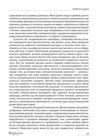 25
особистість дитини
приземлюється, утримує рівновагу. Фази різних видів стрибків досить
стабільні, утім показники дальності та висоти польоту залишаються ще
незначними.Дитинавсеінтенсивнішеоволодіваєвміннямикататисяна
ковзанах, роликах та санчатах, ходити на лижах, гойдатися на гойдалці,
їздити на три- та двоколісному велосипеді, плавати, виконувати вправи
з м’ячем, скакалкою, кеглями тощо. Наприкінці п’ятого року життя ди-
тина вже може самостійно ініціювати ігри з підгрупою однолітків із ви-
користанням різного спортивного та ігрового спорядження.
Гігієнічні та загартовувальні процедури. Зовнішній вигляд почи-
нає відігравати для дитини більшу, ніж раніше, роль. Вона уважніше
ставиться до охайності зовнішнього вигляду та чистоти свого тіла —
стежить за тим, чи добре розчесане (заплетене) волосся, чи не забруд-
нені обличчя та руки. Побачивши непорядок, намагається розчесати
волосся гребінцем, щіткою упорядкувати взуття, вимити руки з ми-
лом тощо. Якщо починає боліти зуб, вона повідомляє про це батьків,
здатна з розумінням поставитися до необхідності відвідати стомато-
лога. Під час купання дитина досить вправно користується милом,
щіткою, мочалкою, непогано орієнтується у місцезнаходженні гігіє-
нічних засобів (рушника, мильниці, дитячого шампуню). Справляння
нужди стає, до певної міри, автоматизованим процесом — дошкіль-
ник повідомляє про свою потребу дорослого, відвідує туалет, нама-
гається дотримуватися необхідних правил користування ним, кори-
стується туалетним папером. Дитина може повідомити дорослому
про свої улюблені та нелюбимі продукти харчування та страви. Якщо
вона має проблеми з печінкою або шлунком, то починає орієнтувати-
ся у корисних для себе та шкідливих продуктах, уникати споживання
останніх. Усвідомлюючи важливість для здоров’я загартовувальних
процедур, дитина під наглядом дорослого бігає босоніж, засмагає на
сонці, плескається у водоймі, обтирається вологим рушником, знахо-
диться у провітреному приміщенні в легкому одязі, радіє виконанню
різних фізичних вправ.
Безпека організму та рухової активності. Дитина краще, ніж раніше,
усвідомлює небезпеки, пов’язані з надмірно інтенсивними та неконт­
рольованими рухами, силовими діями, спортивними розвагами (катан-
ням на велосипеді без шолома, самокаті, гойдалці тощо). Вона починає
передбачати й називати ймовірні ризики, знає елементарні прави-
ла безпеки рухової діяльності у приміщенні та за його межами. Проте
їй ще складно визначити межу припустимої та доцільної рухової ак-
тивності. Внаслідок цього вона час від часу вдаряється, травмується.
 