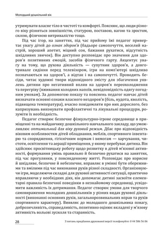 28
Молодший дошкільний вік
З питань придбання друкованої версії телефонуйте: 0 44 586 56 06
утримувати власне тіло в чистоті та комфорті. Пояснює, що люди різно-
го віку різняться зовнішністю, статурою, поставою, вагою та зростом,
силою, фізичною витривалістю тощо.
Під час ігор, на заняттях, під час прийому їжі педагог привер-
тає увагу дітей до ознак здоров’я (бадьоре самопочуття, веселий на-
стрій, хороший апетит, міцний сон, бажання рухатися, відсутність
шкідливих звичок). Він доступно розповідає про значення для здо-
ров’я позитивних емоцій, засобів фізичного гарту. Акцентує ува-
гу на тому, що рухова діяльність — супутник здоров’я, а довго-
тривале сидіння перед телевізором, ігри на комп’ютері шкідливо
позначаються на здоров’ї, а відтак і на самопочутті. Проводить бе-
сіди, читає художні твори відповідного змісту для збагачення уяв-
лень дитини про негативний вплив на здоров’я переохолодження
та перегріву (вживання холодних напоїв, невідповідність одягу погод-
ним умовам). За допомогою показу та пояснень педагог навчає дітей
визначати основні ознаки власного нездоров’я (біль, нудота, кволість,
підвищена температура), вчасно повідомляти про них дорослого, без
капризувань виконувати профілактичні та лікувальні процедури, ро-
зуміти їх необхідність.
Педагог створює безпечне фізкультурно-ігрове середовище в при-
міщенні та на майданчику дошкільного навчального закладу, що умож-
ливлює оптимальний для віку руховий режим. Дбає про відповідність
віковим особливостям дітей обладнання, меблів, спортивного інвента-
рю та спорядження, гігієнічним нормам і вимогам — харчування, чи-
стоти, освітлення та аерації приміщення, у якому перебуває дитина. Він
здійснює просвітницьку роботу щодо розвитку в дітей м’язової актив-
ності, формування умінь правильно й безпечно рухатися на заняттях,
під час прогулянки, у повсякденному житті. Розповідає про корисне
й шкідливе, безпечне й небезпечне, вправляє в умінні бути обережни-
ми та вмілими під час виконання рухів різної складності. Організовую-
чи ігри, моделюючи складні для рухової активності ситуації, практично
вправляючи у необхідних діях, він допомагає дитині засвоїти елемен-
тарні правила безпечної поведінки в незнайомому середовищі, усвідо-
мити важливість їх дотримання. Педагог створює умови для творчого
самовираження молодших дошкільників у різних видах рухової діяль-
ності (виконанні основних рухів, загальнорозвивальних вправ та рухів
спортивного характеру). Виявляє до молодшого дошкільника повагу,
доброзичливість, справедливість, позитивно оцінює вкладені у м’язову
активність вольові зусилля та старанність.
 