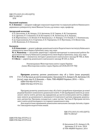 УДК 373.2.015.311-053.2(072)
ББК 74.100.5я7
П78
Науковий керівник:
О. Л. Кононко — завідувач кафедри соціальної педагогіки та соціальної роботи Ніжинського
державного університету імені Миколи Гоголя, д-р психол. наук, професор
Авторський колектив:
О. П. Аксьонова, А. М. Аніщук, Л. В. Артемова, Н. В. Гавриш, А. М. Гончаренко,
О. О. Дронова, О. Л. Кононко, О. В. Котлярова, Є. Ф. Лозинська, В. О. Луценко,
О. В. Мартиненко, С. П. Нечай, О. В. Низковська, І. А. Онищук, З. П. Плохій, Т. І. Поніманська,
О. Д. Сидельникова, В. А. Старченко, О. П. Терещенко, О. О. Фунтікова, Л. В. Шелестова,
Л. Ю. Якименко, О. О. Яловська
Експерти:
О. В. Коваленко — доцент кафедри дошкільної освіти Педагогічного інституту Київського
університету імені Бориса Грінченка, канд. пед. наук
М. А. Машовець — заступник директора з науково-методичної та навчальної роботи Пе-
дагогічного інституту Київського університету імені Бориса Грінченка, канд. пед. наук
М. В. Молочко — вихователь-методист дошкільного навчального закладу № 784, м. Київ
Г. Г. Жила — директор дошкільного навчального закладу № 643, м. Київ
Рекомендовано Міністерством освіти і науки України
(наказ Міністерства освіти і науки України від 24.06.2014 № 750)
Програма розвитку дитини дошкільного віку «Я у Світі» (нова редакція).
У2ч.Ч.ІІ.Відтрьохдошести(семи)років/АксьоноваО.П.,АніщукА.М.,АртемоваЛ.В.
[та ін.] ; наук. кер. О. Л. Кононко. — Київ : ТОВ «МЦФЕР-Україна», 2014. — 452 с.
ISBN 978-966-97379-2-2
ISBN 978-966-97379-4-6
Програму розвитку дошкільного віку «Я у Світі» розроблено відповідно до нової
редакції Базового компонента дошкільної освіти. У ній відображено вимоги до онов-
леного змісту освіти дитини від народження до шести (семи) років життя, уніфіко-
вано вимоги до розвиненості, вихованості й навченості дитини впродовж дошкіль-
ного дитинства. Програма складається з двох частин. Частина ІІ Програми містить
зміст освіти дітей молодшого та старшого дошкільного віку.
Для педагогічних працівників дошкільних навчальних закладів, батьків, студен-
тів і викладачів педагогічних вишів.
УДК 373.2.015.311-053.2(072)
ББК 74.100.5я7
ISBN 978-966-97379-2-2
ISBN 978-966-97379-4-6
	 © Аксьонова О. П., Аніщук А. М.,
						 Артемова Л. В. та ін., 2014
						 © ТОВ «МЦФЕР-Україна», 2014
П78
 