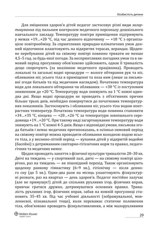 29
особистість дитини
Для зміцнення здоров’я дітей педагог застосовує різні види загар-
товування під пильним контролем медичного персоналу дошкільного
навчального закладу. Температуру повітря приміщення підтримують
у межах +19…+20 °С, під час денного відпочинку — +18 °С з організа-
цією повітрообміну. За сприятливих природно-кліматичних умов ден-
ний відпочинок влаштовують на відкритих терасах, верандах. Щоден-
не перебування дітей на свіжому повітрі повинно тривати не менше
4,5–5 год. за будь-якої погоди. За несприятливих погодних умов та в зи-
мовий період прогулянку обов’язково здійснюють, однак її тривалість
дещо скорочують (за вказівкою медичного працівника). Проводять
локальні та загальні водні процедури — вологе обтирання рук та ніг,
обливання ніг, усього тіла в приміщенні та поза ним (лише за письмо-
вої згоди батьків та під медичним наглядом). Початкова температура
води для локального обтирання чи обливання — +30 °С із поступовим
зниженням до +20 °С. Температуру води знижують на 1 °С кожні один-
два дні. Якщо водні процедури не проводять з об’єктивних причин
більше трьох днів, необхідно повернутися до початкових температур-
них показників. Застосовують і обливання ніг, усього тіла водою конт­
растних температур. Початкова температура води повинна становити
+34…+35 °С, кінцева — +20…+26 °С за температури зовнішнього сере-
довища +19…+20 °С. При такому виді загартовування температуру води
знижують на 1 °С кожні 4-5 днів. Якщо є відповідні умови, письмова зго-
да батьків і немає медичних протипоказань, в осінньо-зимовий період
на свіжому повітрі можна проводити обливання холодною водою всьо-
го тіла, а у весняно-літній період — купання дітей у відкритій водоймі
(басейні) з дотриманням санітарно-гігієнічних норм та правил, педаго-
гічних та медичних вимог.
Щодня проводять заняття з фізичної культури тривалістю 20–30 хв.
Двічі на тиждень — у спортивній залі, двічі — на свіжому повітрі ціло-
річно, раз на тиждень — як пішохідний перехід. Також організовують
щоденну ранкову гімнастику (6–9  хв.), гігієнічну — після денно-
го сну (до 5  хв.). Один-два рази на місяць улаштовують фізкультур-
ні розваги, раз на квартал — день здоров’я. Педагог постійно залучає
(але не примушує!) дітей до спільних рухливих ігор, фізичних вправ,
привчає гратися дружно, дотримуватися основних правил. Трива-
лість рухливих ігор, фізичних вправ, забав на кожній прогулянці ста-
новить 35–45  хв. Під час учбової діяльності (зображувальної, мов-
леннєвої, пізнавальної тощо), коли переважає статичне положення
тіла, обов’язково проводять фізкультхвилинки, а між малорухливими
 