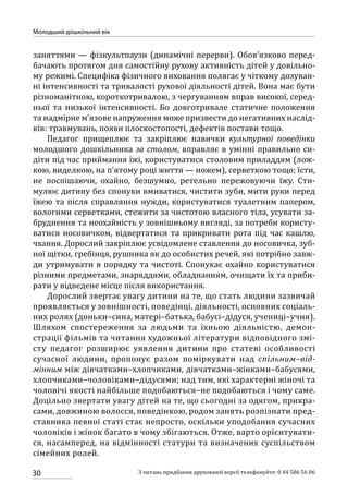 30
Молодший дошкільний вік
З питань придбання друкованої версії телефонуйте: 0 44 586 56 06
заняттями — фізкультпаузи (динамічні перерви). Обов’язково перед-
бачають протягом дня самостійну рухову активність дітей у довільно-
му режимі. Специфіка фізичного виховання полягає у чіткому дозуван-
ні інтенсивності та тривалості рухової діяльності дітей. Вона має бути
різноманітною, короткотривалою, з чергуванням вправ високої, серед-
ньої та низької інтенсивності. Бо довготривале статичне положення
та надмірне м’язове напруження може призвести до негативних наслід-
ків: травмувань, появи плоскостопості, дефектів постави тощо.
Педагог прищеплює та закріплює навички культурної поведінки
молодшого дошкільника за столом, вправляє в умінні правильно си-
діти під час приймання їжі, користуватися столовим приладдям (лож-
кою, виделкою, на п’ятому році життя — ножем), серветкою тощо; їсти,
не поспішаючи, охайно, безшумно, ретельно пережовуючи їжу. Сти-
мулює дитину без спонуки вмиватися, чистити зуби, мити руки перед
їжею та після справляння нужди, користуватися туалетним папером,
вологими серветками, стежити за чистотою власного тіла, усувати за-
бруднення та неохайність у зовнішньому вигляді, за потреби користу-
ватися носовичком, відвертатися та прикривати рота під час кашлю,
чхання. Дорослий закріплює усвідомлене ставлення до носовичка, зуб-
ної щітки, гребінця, рушника як до особистих речей, які потрібно завж-
ди утримувати в порядку та чистоті. Спонукає охайно користуватися
різними предметами, знаряддями, обладнанням, очищати їх та приби-
рати у відведене місце після використання.
Дорослий звертає увагу дитини на те, що стать людини зазвичай
проявляється у зовнішності, поведінці, діяльності, основних соціаль-
них ролях (доньки–сина, матері–батька, бабусі–дідуся, учениці–учня).
Шляхом спостереження за людьми та їхньою діяльністю, демон-
страції фільмів та читання художньої літератури відповідного змі-
сту педагог розширює уявлення дитини про статеві особливості
сучасної людини, пропонує разом поміркувати над спільним–від-
мінним між дівчатками–хлопчиками, дівчатками–жінками–бабусями,
хлопчиками–чоловіками–дідусями; над тим, які характерні жіночі та
чоловічі якості найбільше подобаються–не подобаються і чому саме.
Доцільно звертати увагу дітей на те, що сьогодні за одягом, прикра-
сами, довжиною волосся, поведінкою, родом занять розпізнати пред-
ставника певної статі стає непросто, оскільки уподобання сучасних
чоловіків і жінок багато в чому збігаються. Отже, варто орієнтувати-
ся, насамперед, на відмінності статури та визначених суспільством
сімейних ролей.
 