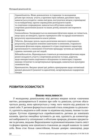 34
Молодший дошкільний вік
З питань придбання друкованої версії телефонуйте: 0 44 586 56 06
Базовіякості
Справедливість. Може домовлятися зі старшими та молодшими
дітьми про спільну участь у групових іграх-забавах, рухливих іграх;
намагається узгодити з ними свої рухи, поступитися місцем у приміщенні
та на майданчику; прагне справедливо розподілити ігрове
та спортивне спорядження; намагається об’єктивно оцінити
спортивні досягнення (власні та інших дітей), визнати свої перемоги
й поразки.
Самовладання. Зосереджується на виконанні фізичних вправ; не гнівається,
якщо щось не виходить; прагне стримувати себе та заради позитивного
результату вдосконалювати власні уміння.
Гідність. Докладає зусиль задля досягнення високого спортивного
результату, оволодіння певними навичками та вміннями, старанного
виконання фізичних вправ, вправності в іграх спортивного характеру,
організованості у виконанні гігієнічних процедур; чутлива до оцінних
суджень значимих для неї людей.
Відповідальність. Відповідально ставиться до виконання фізичних вправ
різної складності, участі у спортивних розвагах та іграх, доручень
щодо використання спортивного обладнання та інвентарю; старанно
виконує гігієнічні та загартовувальні процедури, намагається культурно
споживати їжу.
Креативність. Висуває цікаві ідеї, робить припущення щодо оптимізації
рухової діяльності (власної та однолітків), загартовувально-оздоровчих
заходів
РОЗВИТОК ОСОБИСТОСТІ
Вікові можливості
У молодшому дошкільному віці дитина вперше осягає «значення
життя», розширюються її знання про себе та довкілля, суттєво збага-
чується досвід, вона орієнтується у тому, чого чекати від довкілля та
самої себе. У дитини формується власний стиль поведінки та діяльнос-
ті, здатність виділяти в собі схоже та відмінне від інших, типове та сво-
єрідне. Суттєво підвищується сприйнятливість дитини до зовнішніх
впливів, зростає емоційна чутливість до них, здатність до елементар-
ної вибірковості у спілкуванні з об’єктами природи, різними предмета-
ми та речами, людьми. Виразнішими та різноманітнішими стають зміст
та форми прояву нею ціннісного ставлення до людей навколо та самої
себе. Вона стає більш самостійною, більше довіряє самооцінці, радо
 