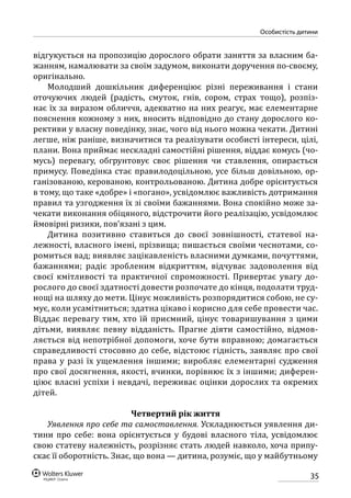 35
особистість дитини
відгукується на пропозицію дорослого обрати заняття за власним ба-
жанням, намалювати за своїм задумом, виконати доручення по-своєму,
оригінально.
Молодший дошкільник диференціює різні переживання і стани
оточуючих людей (радість, смуток, гнів, сором, страх тощо), розпіз-
нає їх за виразом обличчя, адекватно на них реагує, має елементарне
пояснення кожному з них, вносить відповідно до стану дорослого ко-
рективи у власну поведінку, знає, чого від нього можна чекати. Дитині
легше, ніж раніше, визначитися та реалізувати особисті інтереси, цілі,
плани. Вона приймає нескладні самостійні рішення, віддає комусь (чо-
мусь) перевагу, обгрунтовує своє рішення чи ставлення, опирається
примусу. Поведінка стає правилодоцільною, усе більш довільною, ор-
ганізованою, керованою, контрольованою. Дитина добре орієнтується
в тому, що таке «добре» і «погано», усвідомлює важливість дотримання
правил та узгодження їх зі своїми бажаннями. Вона спокійно може за-
чекати виконання обіцяного, відстрочити його реалізацію, усвідомлює
ймовірні ризики, пов’язані з цим.
Дитина позитивно ставиться до своєї зовнішності, статевої на-
лежності, власного імені, прізвища; пишається своїми чеснотами, со-
ромиться вад; виявляє зацікавленість власними думками, почуттями,
бажаннями; радіє зробленим відкриттям, відчуває задоволення від
своєї кмітливості та практичної спроможності. Привертає увагу до-
рослого до своєї здатності довести розпочате до кінця, подолати труд-
нощі на шляху до мети. Цінує можливість розпорядитися собою, не су-
мує, коли усамітниться; здатна цікаво і корисно для себе провести час.
Віддає перевагу тим, хто їй приємний, цінує товаришування з цими
дітьми, виявляє певну відданість. Прагне діяти самостійно, відмов-
ляється від непотрібної допомоги, хоче бути вправною; домагається
справедливості стосовно до себе, відстоює гідність, заявляє про свої
права у разі їх ущемлення іншими; виробляє елементарні судження
про свої досягнення, якості, вчинки, порівнює їх з іншими; диферен-
ціює власні успіхи і невдачі, переживає оцінки дорослих та окремих
дітей.
Четвертий рік життя
Уявлення про себе та самоставлення. Ускладнюється уявлення ди-
тини про себе: вона орієнтується у будові власного тіла, усвідомлює
свою статеву належність, розрізняє стать людей навколо, хоча припу-
скає її оборотність. Знає, що вона — дитина, розуміє, що у майбутньому
 