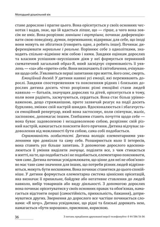 36
Молодший дошкільний вік
З питань придбання друкованої версії телефонуйте: 0 44 586 56 06
стане дорослою і прагне цього. Вона орієнтується у своїх основних чес-
нотах і вадах, знає, що їй вдається ліпше, що — гірше, а чого вона зов-
сім не вміє. Вона розрізняє зовнішнє і внутрішнє, починає диференцію-
вати свою поведінку, думки, переживання; відкриває для себе, що іноді
вони можуть не збігатися (говорить одне, а робить інше). Починає ди-
ференціювати нереальне і реальне. Порівнює себе з однолітками, зна-
ходить спільне–відмінне між собою і ними. Завдяки оцінкам дорослих
та власним успішним–неуспішним діям у неї формується первинний
схематичний загальний образ-Я, який засвідчує спрямованість її уяв-
лень — «за» або «проти» себе. Вони визначають її світобачення, очікуван-
ня щодо себе. З’являються перші запитання про життя, його сенс, смерть.
Емоційний досвід. У дитини наявні усі емоції, які переживають до-
рослі. Завдяки спостереженням та поясненням рідних і близьких до-
рослих дитина досить чітко розрізняє різні емоційні стани людей
навколо — батьків, значущих дорослих та дітей, орієнтується в тому,
коли вони радіють, засмучуються, сердяться. Вона стає більш урівно-
важеною, дещо стриманішою, проте зазвичай реагує на події досить
бурхливо, змінює свій настрій швидко. Вдосконалюється і збагачуєть-
ся емоційний репертуар, який вона застосовує, коли співчуває, жаліє,
заспокоює, допомагає іншим. Глибшими стають почуття щодо себе —
вона буває задоволеною і незадоволеною собою, розрізняє свій різ-
ний настрій, намагається пояснити його причини. Дитина відчуває за-
доволення від можливості бути собою, сама собі подобається.
Спрямованість особистості. Дитина володіє елементарними уяв-
леннями про довкілля та саму себе. Розширюється коло її інтересів,
вона ставить усе більше запитань. З допомогою дорослого вдоскона-
люються її уміння виділяти значуще, поділяти все, з чим стикається
вжитті,нате,щоподобаєтьсяінеподобається,елементарнопояснювати,
чим саме. Дитина починає усвідомлювати, що цінне для неї не обов’язко-
во має таке саме значення для інших, що потреби різних людей відрізня-
ються, можуть бути несхожими. Вона починає ставитися до цього спокій-
ніше. У дитини формується елементарна система ціннісних орієнтацій,
яка визначає її прихильне, байдуже або негативне ставлення до людей
навколо, вибір товаришів або виду діяльності. З допомогою дорослих
вона починає орієнтуватися у своїх основних правах та обов’язках, нама-
гається відстояти перші (самостійність, прихильність, бажання), дотри-
муватися других. Звернення до дорослого все частіше починається сло-
вами: «Я хочу». Дитина усвідомлює, що рідні та близькі дорожать нею,
намагається «бути хорошою», приємною, корисною.
 