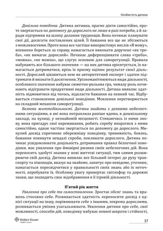 37
особистість дитини
Довільна поведінка. Дитина активна, прагне діяти самостійно, про-
те звертається по допомогу до дорослого не лише в разі потреби, а й за-
ради підтримки на шляху долання труднощів. Вона починає планувати
свої дії, досягати поставлених цілей. Її бажання все ще не збігаються
з можливостями. Проте вона все частіше використовує вислів «Я можу»,
впевнено береться за справу, намагається виконати доручене «як тре-
ба», «як вимагає дорослий». Починає диференціювати слова «треба»,
«можна», «не можна», що слугує основою для саморегуляції. Правила
набувають все більшого значення — на них дитина орієнтується, їх на-
магається дотриматися, крізь їх призму оцінює результат своєї діяль-
ності. Дорослий цікавиться нею як авторитетний експерт і здатен під-
тримати й визнати її досягнення. Урізноманітнюються види діяльності,
особливого значення набуває сюжетно-рольова гра, чималу роль почи-
нають відігравати продуктивні види діяльності. Дитина виявляє здат-
ність відмовитися від чогось, відкласти бажання на певний час. Відбу-
вається становлення довільної поведінки. Мовлення перетворюється
на складний механізм саморегуляції.
Безпека життєдіяльності. Дитина знайома з деякими небезпеч-
ними ситуаціями, в які вона потрапляла раніше вдома, в дошкільному
закладі, на вулиці, у незнайомій місцевості. Стикаючись із ними зно-
ву, вона пригадує свої переживання, робить спробу впоратися з ними
самос­тійно, однак частіше звертається по допомогу до дорослого. Ми-
нулий досвід спричиняє обережнішу поведінку, тривожність, боязнь,
бажання покинути невдалі спроби, покликати дорослого. Дитина по-
чинає усвідомлювати доцільність дотримання правил безпечної пове-
дінки, має уявлення про ймовірні ризики своїх небезпечних дій. Вона
переносить здобуті знання у нові життєві ситуації, тим самим розши-
рюючи свій досвід. Дитина виявляє все більший інтерес до руху тран-
спорту та пішоходів, вказує на знайоме, запитує про невідоме, уточнює,
намагається пересвідчитися у правильності своїх знань або їх неточ-
ності, апробувати їх. Особливу увагу привертає світлофор та дорожні
знаки, що знаходить своє відображення в її ігровій діяльності.
П’ятий рік життя
Уявлення про себе та самоставлення. Зростає обсяг знань та вра-
жень стосовно себе. Розвивається здатність переносити досвід з од-
нієї ситуації на іншу, порівнювати себе з іншими, зокрема дорослими,
розвивається уміння узагальнювати. Уявлення дитини про себе, свої
можливості, способи дій, поведінку набуває певної широти і стійкості,
 