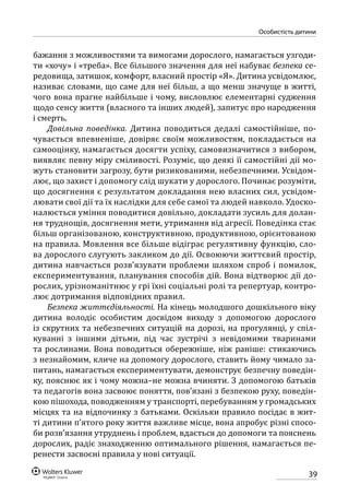 39
особистість дитини
бажання з можливостями та вимогами дорослого, намагається узгоди-
ти «хочу» і «треба». Все більшого значення для неї набуває безпека се-
редовища, затишок, комфорт, власний простір «Я». Дитина усвідомлює,
називає словами, що саме для неї більш, а що менш значуще в житті,
чого вона прагне найбільше і чому, висловлює елементарні судження
щодо сенсу життя (власного та інших людей), запитує про народження
і смерть.
Довільна поведінка. Дитина поводиться дедалі самостійніше, по-
чувається впевненіше, довіряє своїм можливостям, покладається на
самооцінку, намагається досягти успіху, самовизначитися з вибором,
виявляє певну міру сміливості. Розуміє, що деякі її самостійні дії мо-
жуть становити загрозу, бути ризикованими, небезпечними. Усвідом-
лює, що захист і допомогу слід шукати у дорослого. Починає розуміти,
що досягнення є результатом докладання нею власних сил, усвідом-
лювати свої дії та їх наслідки для себе самої та людей навколо. Удоско-
налюється уміння поводитися довільно, докладати зусиль для долан-
ня труднощів, досягнення мети, утримання від агресії. Поведінка стає
більш організованою, конструктивною, продуктивною, орієнтованою
на правила. Мовлення все більше відіграє регулятивну функцію, сло-
ва дорослого слугують закликом до дії. Освоюючи життєвий простір,
дитина навчається розв’язувати проблеми шляхом спроб і помилок,
експериментування, планування способів дій. Вона відтворює дії до-
рослих, урізноманітнює у грі їхні соціальні ролі та репертуар, контро-
лює дотримання відповідних правил.
Безпека життєдіяльності. На кінець молодшого дошкільного віку
дитина володіє особистим досвідом виходу з допомогою дорослого
із скрутних та небезпечних ситуацій на дорозі, на прогулянці, у спіл-
куванні з іншими дітьми, під час зустрічі з невідомими тваринами
та рослинами. Вона поводиться обережніше, ніж раніше: стикаючись
з незнайомим, кличе на допомогу дорослого, ставить йому чимало за-
питань, намагається експериментувати, демонструє безпечну поведін-
ку, пояснює як і чому можна–не можна вчиняти. З допомогою батьків
та педагогів вона засвоює поняття, пов’язані з безпекою руху, поведін-
кою пішохода, поводженням у транспорті, перебуванням у громадських
місцях та на відпочинку з батьками. Оскільки правило посідає в жит-
ті дитини п’ятого року життя важливе місце, вона апробує різні спосо-
би розв’язання утруднень і проблем, вдається до допомоги та пояснень
дорослих, радіє знаходженню оптимального рішення, намагається пе-
ренести засвоєні правила у нові ситуації.
 