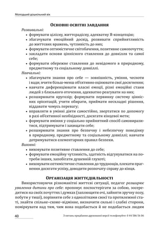 40
Молодший дошкільний вік
З питань придбання друкованої версії телефонуйте: 0 44 586 56 06
Основні освітні завдання
Розвивальні:
•• формувати цілісну, життєрадісну, адекватну Я-концепцію;
•• збагачувати емоційний досвід, розвивати сприйнятливість
до життєвих вражень, чутливість до них;
•• формувати оптимістичне світобачення, позитивне самопочуття;
•• закладати основи ціннісного ставлення до довкілля та самої
себе;
•• формувати обережне ставлення до невідомого в природному,
предметному та соціальному довкіллі.
Навчальні:
•• збагачувати знання про себе — зовнішність, уміння, чесноти
і вади; вчити більш-менш об’єктивно оцінювати свої досягнення;
•• навчати диференціювати власні емоції, різні емоційні стани
людей з близького оточення, адекватно реагувати на них;
•• розширювати кругозір; формувати первинну систему цінніс-
них орієнтацій, учити обирати, приймати нескладні рішення,
віддавати чомусь перевагу;
•• вправляти в умінні діяти самостійно, звертатися по допомогу
в разі об’єктивної необхідності, досягати кінцевої мети;
•• формувати вміння у соціально прийнятний спосіб самовирази-
тися, підтримувати і захищати себе;
•• розширювати знання про безпечну і небезпечну поведінку
в природному, предметному та соціальному довкіллі; навчати
дотримуватися елементарних правил безпеки.
Виховні:
•• виховувати позитивне ставлення до себе;
•• формувати емоційну чутливість, здатність відгукуватися на по-
треби інших, запобігати душевній глухоті;
•• виховуватиоптимістичнеставленнядотруднощів,плекатипраг-
нення досягати успіху, доводити розпочату справу до кінця.
Організація життєдіяльності
Використовуючи різноманітні життєві ситуації, педагог розширює
уявлення дитини про себе: пропонує поспостерігати за собою, зосере­
дитися на своїх почуттях і думках (заплющити очі, зайняти зручну позу,
побути у тиші), порівняти себе з однолітками своєї та протилежної ста-
ті, знайти спільне–схоже–відмінне, визначити сильні і слабкі сторони,
поміркувати над тим, чим вона подобається й не подобається людям
 