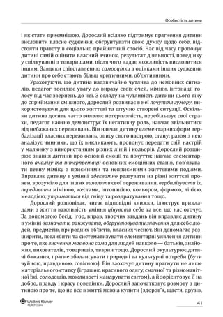 41
особистість дитини
і як стати приємнішою. Дорослий всіляко підтримує прагнення дитини
висловити власне судження, обгрунтувати свою думку щодо себе, від-
стояти правоту в соціально прийнятний спосіб. Час від часу пропонує
дитині самій оцінити власний вчинок, результат діяльності, поведінку
у спілкуванні з товаришами, після чого надає можливість висловитися
іншим. Завдяки співставленню самооцінки з оцінками інших судження
дитини про себе стають більш критичними, об’єктивними.
Ураховуючи, що дитина надзвичайно чутлива до немовних сигна-
лів, педагог посилює увагу до виразу своїх очей, міміки, інтонації го-
лосу під час звернень до неї. З огляду на чутливість дитини цього віку
до сприймання смішного, дорослий розвиває в неї почуття гумору, ви-
користовуючи для цього життєві та штучно створені ситуації. Оскіль-
ки дитина досить часто виявляє нетерплячість, перебільшує свої стра-
хи, педагог наочно демонструє їх негативну роль, навчає звільнятися
від небажаних переживань. Він навчає дитину елементарних форм вер-
балізації власних переживань, опису свого настрою, стану; разом з нею
аналізує чинники, що їх викликають, пропонує передати свій настрій
у малюнку з використанням різних ліній і кольорів. Дорослий розши-
рює знання дитини про основні емоції та почуття; навчає елементар-
ного аналізу та інтерпретації основних емоційних станів, пов’язува-
ти певну міміку з приємними та неприємними життєвими подіями.
Вправляє дитину в умінні адекватно реагувати на різні життєві про-
яви, зрозуміло для інших виявляти свої переживання, вербалізувати їх,
передавати мімікою, жестами, інтонацією, кольором, формою, лінією,
мелодією; утриматися від гніву та роздратування тощо.
Дорослий розповідає, читає відповідні книжки, ілюструє прикла-
дами з життя важливість уміння цінувати себе та все, що нас оточує.
За допомогою бесід, ігор, вправ, творчих завдань він вправляє дитину
в умінні визначати, ранжувати, обгрунтовувати значення для себе лю-
дей, предметів, природних об’єктів, власних чеснот. Він допомагає роз-
ширити, поглибити та систематизувати елементарні уявлення дитини
про те, яке значення має вона сама для людей навколо — батьків, знайо-
мих, вихователів, товаришів, тварин тощо. Дорослий окультурює дитя-
чі бажання, прагне збалансувати природні та культурні потреби (бути
чуйною, правдивою, совісною). Він заохочує дитину прагнути не лише
матеріального статку (іграшок, красивого одягу, смачної та різноманіт-
ної їжі, солодощів, можливості мандрувати світом), а й зорієнтовує її на
добро, правду і красу поведінки. Дорослий започатковує розмову з ди-
тиною про те, що не все в житті можна купити (здоров’я, щастя, друзів,
 