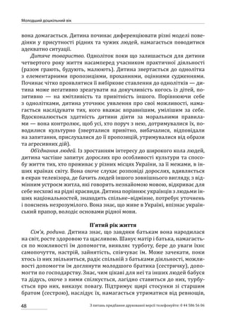 48
Молодший дошкільний вік
З питань придбання друкованої версії телефонуйте: 0 44 586 56 06
вона домагається. Дитина починає диференціювати різні моделі пове-
дінки у присутності рідних та чужих людей, намагається поводитися
адекватно ситуації.
Дитяче товариство. Одноліток поки що залишається для дитини
четвертого року життя насамперед учасником практичної діяльності
(разом грають, будують, малюють). Дитина звертається до однолітка
з елементарними пропозиціями, проханнями, оцінними судженнями.
Починає чітко проявлятися її вибіркове ставлення до однолітків — ди-
тина може негативно зреагувати на докучливість когось із дітей, по-
зитивно — на кмітливість та привітність іншого. Порівнюючи себе
з однолітками, дитина уточнює уявлення про свої можливості, нама-
гається наслідувати тих, кого вважає вправнішим, умілішим за себе.
Вдосконалюється здатність дитини діяти за моральними правила-
ми — вона контролює, щоб усі, хто поруч з нею, дотримувалися їх, по-
водилися культурно (зверталися привітно, вибачалися, відповідали
на запитання, прислухалися до її пропозицій, утримувалися від образи
та агресивних дій).
Об’єднання людей. Із зростанням інтересу до широкого кола людей,
дитина частіше запитує дорослих про особливості культури та спосо-
бу життя тих, хто проживає у різних місцях України, за її межами, в ін-
ших країнах світу. Вона охоче слухає розповіді дорослих, вдивляється
в екран телевізора, де бачить людей іншого зовнішнього вигляду, з від-
мінним устроєм житла, які говорять незнайомою мовою, відкриває для
себе несхожі на рідні краєвиди. Дитина порівнює українців з людьми ін-
ших національностей, знаходить спільне–відмінне, потребує уточнень
і пояснень незрозумілого. Вона знає, що живе в Україні, впізнає україн-
ський прапор, володіє основами рідної мови.
П’ятий рік життя
Сім’я, родина. Дитина знає, що завдяки батькам вона народилася
на світ, росте здоровою та щасливою. Шанує матір і батька, намагаєть-
ся по можливості їм допомогти, виявляє турботу, бере до уваги їхнє
самопочуття, настрій, зайнятість, співчуває їм. Може зачекати, поки
хтось із них звільниться, радіє спільній з батьками діяльності, можли-
вості допомогти їм доглянути молодшого братика (сестричку), допо-
могти по господарству. Знає, чим цікаві для неї та інших людей бабуся
та дідусь, охоче з ними спілкується, лагідно ставиться до них, турбу-
ється про них, виказує повагу. Підтримує щирі стосунки зі старшим
братом (сестрою), наслідує їх, намагається утриматися від ревнощів,
 