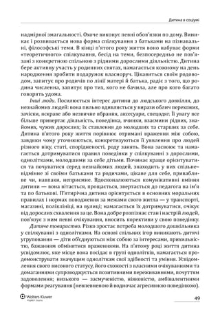 49
Дитина в соціумі
надмірної змагальності. Охоче виконує певні обов’язки по дому. Вини-
кає і розвивається нова форма спілкування з батьками на пізнаваль-
ні, філософські теми. В кінці п’ятого року життя воно набуває форми
«теоретичного» спілкування, бесід на теми, безпосередньо не пов’я-
зані з конкретною спільною з рідними дорослими діяльністю. Дитина
бере активну участь у родинних святах, намагається кожному на день
народження зробити подарунок власноруч. Цікавиться своїм родово-
дом, запитує про родичів по лінії матері й батька, радіє з того, що ро-
дина численна, запитує про тих, кого не бачила, але про кого багато
говорять удома.
Інші люди. Посилюється інтерес дитини до людського довкілля, до
незнайомих людей: вона пильно вдивляється у вирази облич перехожих,
зачіски, яскраве або незвичне вбрання, аксесуари, спецодяг. Її увагу все
більше привертає діяльність, поведінка, вчинки, взаємини рідних, зна-
йомих, чужих дорослих; їх ставлення до молодших та старших за себе.
Дитина п’ятого року життя порівнює отримані враження між собою,
завдяки чому уточнюються, конкретизуються її уявлення про людей
різного віку, статі, спорідненості, роду занять. Вона засвоює та нама-
гається дотримуватися правил поведінки у спілкуванні з дорослими,
однолітками, молодшими за себе дітьми. Починає краще орієнтувати-
ся та почуватися серед незнайомих людей, знаходить у них спільне–­
відмінне зі своїми батьками та родичами, цікаве для себе, привабли-
ве чи, навпаки, неприємне. Вдосконалюються комунікативні вміння
дитини — вона вітається, прощається, звертається до педагога на ім’я
та по батькові. П’ятирічна дитина орієнтується в основних моральних
правилах і нормах поводження за межами свого житла — у транспорті,
магазині, поліклініці, на вулиці; намагається їх дотримуватися, очікує
від дорослих схвалення за це. Вона добре розпізнає стан і настрій людей,
пов’язує з ним певні очікування, вносить корективи у свою поведінку.
Дитяче товариство. Різко зростає потреба молодшого дошкільника
у спілкуванні з однолітками. На основі спільних ігор виникають дитячі
угруповання — діти об’єднуються між собою за інтересами, прихильніс­
тю, бажанням обмінятися враженнями. На п’ятому році життя дитина
усвідомлює, яке місце вона посідає в групі однолітків, намагається про-
демонструвати значущим одноліткам свої здібності та уміння. Усвідом-
лення свого високого статусу, його схожості з власними очікуваннями та
домаганнями супроводжується позитивними переживаннями, почуттям
задоволення; низького — засмученістю, ніяковістю, амбівалентними
формамиреагування(невпевненоюйводночасагресивноюповедінкою).
 