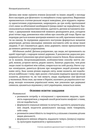 50
Молодший дошкільний вік
З питань придбання друкованої версії телефонуйте: 0 44 586 56 06
Дитина вже може оцінити вчинок (власний та інших людей) з погляду
його наслідків для фізичного та емоційного стану однолітка. Виразніше
проявляються статево-рольові моделі поведінки, діти віддають перева-
гу одностатевим угрупованням, запрошують до гри особу протилежної
статі лише за об’єктивної необхідності (якщо сюжет це передбачає). Удо-
сконалюються комунікативні вміння, здатність дитини встановити кон-
такт, з урахуванням можливостей кожного розподілити ролі, узгодити
різні точки зору, домовитися між собою про способи дій тощо. Проте ще
подекуди дається взнаки центрація кожного на собі, прагнення наполяг-
ти на своєму. За підтримки дорослого поступово формується механізм
децентрації, дитина оволодіває вмінням поставити себе на місце іншої
людини. У неї з’являються друзі, вона дорожить своєю приналежністю
до певного дитячого угруповання.
Об’єднання людей. Дитина усвідомлює, що люди, які проживають на
одній території, є народом певної держави. З допомогою дорослих роз-
ширюються її уявлення про різні країни планети Земля. Вона цікавить-
ся їх назвою, місцезнаходженням, особливостями способу життя лю-
дей, мовою, устроєм житла, родом занять. Запитує дорослих, чим різні
люди схожі та відмінні між собою, спирається на свій досвід. Охоче слу-
хає оповідання, дивиться фільми про мандрівки людей різними краї-
нами світу. Знає казки різних народів світу, може назвати, які подоба-
ються найбільше і чому; мріє разом з батьками відвідати красиві місця
планети, дізнатися те, як там живуть люди; відображає свої фантазії
у малюнках. Вона знає, що живе в Україні, належить до українського на-
роду, володіє основами української мови, має уявлення про державні
символи, цікавиться відомими у світі українцями, пишається ними.
Основні освітні завдання
Розвивальні:
•• розвивати потребу в спілкуванні з приємними людьми, здат-
ність порозумітися, у мирний спосіб розв’язати конфлікт з тими,
хто не подобається;
•• формувати соціальні вміння та почуття, здатність цінувати рід-
них людей, педагогів дошкільного закладу, своїх товаришів,
себе саму;
•• розвивати самостійність та творчість у спільних з іншими дітьми
видах діяльності;
•• формувати вміння обирати, віддавати чомусь (комусь) перева-
гу, культурно відмовляти у прихильності.
 