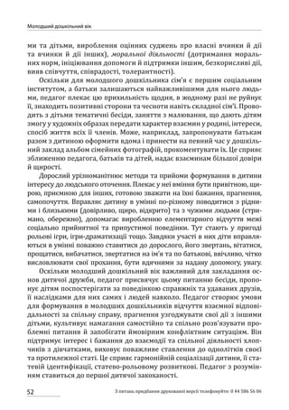 52
Молодший дошкільний вік
З питань придбання друкованої версії телефонуйте: 0 44 586 56 06
ми та  дітьми, вироблення оцінних суджень про власні вчинки й дії
та вчинки й дії інших), моральної діяльності (дотримання мораль-
них норм, ініціювання допомоги й підтримки іншим, безкорисливі дії,
вияв співчуття, співрадості, толерантності).
Оскільки для молодшого дошкільника сім’я є першим соціальним
інститутом, а батьки залишаються найважливішими для нього людь-
ми, педагог плекає цю прихильність щодня, в жодному разі не руйнує
її, знаходить позитивні сторони та чесноти навіть складної сім’ї. Прово-
дить з дітьми тематичні бесіди, заняття з малювання, що дають дітям
змогу у художніх образах передати характер взаємин у родині, інтереси,
спосіб життя всіх її членів. Може, наприклад, запропонувати батькам
разом з дитиною оформити вдома і принести на певний час у дошкіль-
ний заклад альбом сімейних фотографій, прокоментувати їх. Це сприяє
зближенню педагога, батьків та дітей, надає взаєминам більшої довіри
й щирості.
Дорослий урізноманітнює методи та прийоми формування в дитини
інтересу до людського оточення. Плекає у неї вміння бути привітною, щи-
рою, приємною для інших, готовою зважати на їхні бажання, прагнення,
самопочуття. Вправляє дитину в умінні по-різному поводитися з рідни-
ми і близькими (довірливо, щиро, відкрито) та з чужими людьми (стри-
мано, обережно), допомагає виробленню елементарного відчуття межі
соціально прийнятної та припустимої поведінки. Тут стають у пригоді
рольові ігри, ігри-драматизації тощо. Завдяки участі в них діти вправля-
ються в умінні поважно ставитися до дорослого, його звертань, вітатися,
прощатися, вибачатися, звертатися на ім’я та по батькові, ввічливо, чітко
висловлювати свої прохання, бути вдячними за надану допомогу, увагу.
Оскільки молодший дошкільний вік важливий для закладання ос-
нов дитячої дружби, педагог присвячує цьому питанню бесіди, пропо-
нує дітям поспостерігати за поведінкою справжніх та удаваних друзів,
її наслідками для них самих і людей навколо. Педагог створює умови
для формування в молодших дошкільників відчуття взаємної відпові-
дальності за спільну справу, прагнення узгоджувати свої дії з іншими
дітьми, культивує намагання самостійно та спільно розв’язувати про-
блемні питання й запобігати ймовірним конфліктним ситуаціям. Він
підтримує інтерес і бажання до взаємодії та спільної діяльності хлоп-
чиків з дівчатками, виховує поважливе ставлення до однолітків своєї
та протилежної статі. Це сприяє гармонійній соціалізації дитини, її ста-
тевій ідентифікації, статево-рольовому розвиткові. Педагог з розумін-
ням ставиться до першої дитячої закоханості.
 