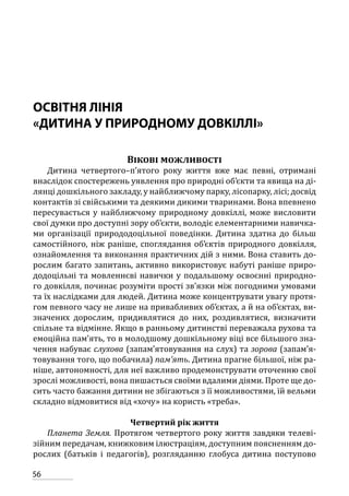 56
ОСВІТНЯ ЛІНІЯ
«ДИТИНА У ПРИРОДНОМУ ДОВКІЛЛІ»
Вікові можливості
Дитина четвертого–п’ятого року життя вже має певні, отримані
внаслідок спостережень уявлення про природні об’єкти та явища на ді-
лянці дошкільного закладу, у найближчому парку, лісопарку, лісі; досвід
контактів зі свійськими та деякими дикими тваринами. Вона впевнено
пересувається у найближчому природному довкіллі, може висловити
свої думки про доступні зору об’єкти, володіє елементарними навичка-
ми організації природодоцільної поведінки. Дитина здатна до більш
самостійного, ніж раніше, споглядання об’єктів природного довкілля,
ознайомлення та виконання практичних дій з ними. Вона ставить до-
рослим багато запитань, активно використовує набуті раніше приро-
додоцільні та мовленнєві навички у подальшому освоєнні природно-
го довкілля, починає розуміти прості зв’язки між погодними умовами
та їх наслідками для людей. Дитина може концентрувати увагу протя-
гом певного часу не лише на привабливих об’єктах, а й на об’єктах, ви-
значених дорослим, придивлятися до них, роздивлятися, визначити
спільне та відмінне. Якщо в ранньому дитинстві переважала рухова та
емоційна пам’ять, то в молодшому дошкільному віці все більшого зна-
чення набуває слухова (запам’ятовування на слух) та зорова (запам’я-
товування того, що побачила) пам’ять. Дитина прагне більшої, ніж ра-
ніше, автономності, для неї важливо продемонструвати оточенню свої
зрослі можливості, вона пишається своїми вдалими діями. Проте ще до-
сить часто бажання дитини не збігаються з її можливостями, їй вельми
складно відмовитися від «хочу» на користь «треба».
Четвертий рік життя
Планета Земля. Протягом четвертого року життя завдяки телеві-
зійним передачам, книжковим ілюстраціям, доступним поясненням до-
рослих (батьків і педагогів), розгляданню глобуса дитина поступово
 