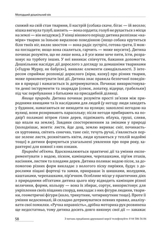 58
Молодший дошкільний вік
З питань придбання друкованої версії телефонуйте: 0 44 586 56 06
схожий на свій стан тварини, її настрій (собака скаче, бігає — їй весело;
кішкавигнулатулуб,шипить —вонасердита;голубнерухаєтьсязмісця
на землі — він нездужає). У кінці вікового періоду дитина розпізнає «на-
міри» тварин за їхньою виразною поведінкою (якщо собака крутиться
біля твоїх ніг, виляє хвостом — вона радіє зустрічі, готова грати, її мож-
на погладити; якщо вона скалиться, гарчить — може вкусити). Дитина
починає розуміти, що не лише вона, а й усе живе хоче пити, їсти, розра-
ховує на турботу інших. У неї виникає співчуття, бажання допомогти.
Дошкільник наслідує дії дорослого з догляду за домашніми тваринами
(«Годую Мурку, як бабуся»), виявляє елементи самодіяльності. З інте-
ресом сприймає розповіді дорослого (вірш, казку) про різних тварин,
може прокоментувати їхні дії. Дитина знає правила безпечної поведін-
ки в природі і намагається їх дотримуватися. Починає використовува-
ти деякі інструменти та знаряддя (совок, лопатку, відерце, грабельки)
під час перебування з батьками на присадибній ділянці.
Явища природи. Дитина починає розуміти прості зв’язки між при-
родними явищами та їх наслідками для людей (у негоду люди заходять
у будинок, намагаються не виходити на вулицю; захоплені негодою на
вулиці, вони розкривають парасольку; після негоди прибирають на по-
двір’ї поламані вітром гілки дерев, піднімають яблука, груші, сливи,
що впали на землю). Завдяки спостереженням за змінами у природі
(холоднішає, жовтіє листя, йде дощ, землю вкриває сніг, починаєть-
ся хуртовина, світить сонечко, тане сніг, течуть ручаї, з’являється пер-
ше зелене листя, розквітають квіти, люди купаються у теплій водоймі
тощо) в дитини формуються узагальнені уявлення про пори року, ха-
рактерні для кожної з них ознаки.
Природні об’єкти. Вдосконалюються практичні дії та уміння експе-
риментувати з водою, піском, камінцями, черепашками, пір’ям птахів,
насінням, листям та плодами дерев. Дитина поливає водою пісок, за до-
помогою різних форм викладає з вологого піску пиріжки, будує з до-
рослими піщані фортеці та замки, прикрашає їх шишками, жолудями,
каштанами, черепашками, пір’ячком. Особливе місце у практичних діях
з природними об’єктами дитина цього віку відводить камінцям різної
величини, форми, кольору — вона їх збирає, сортує, використовує для
укріплення своїх піщаних споруд, викладає з них фігури людини, твари-
ни, геометричні фігури (коло, трикутник, чотирикутник тощо). Проте її
уміння недосконалі, їй складно дотримуватися певних правил, аналізу-
вати свої помилки. «Ручна вправність», дрібна моторика рук розвинена
ще недостатньо, тому дитина досить довго виконує свої дії — заважає
 