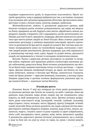 59
Дитина у природному довкіллі
надмірна поривчастість рухів, їх недостатня пластичність. Проте по-
треба зрозуміти, чому в природі відбувається так, а не інакше, спонукає
її до активних дій з різними природними об’єктами. Дитина вміло вико-
ристовує в іграх з піском совок, лопатку, відерце, грабельки.
Життєдіяльність людини. З допомогою дорослого дитина, якій
близько чотирьох років, починає усвідомлювати, що люди, які живуть
на Землі, працюють на ній, будують своє житло, обробляють землю, ви-
рощують худобу, створюють сім’ї, народжують дітей, виготовляють не-
обхідні для життя речі, предмети, знаряддя. Дитина намагається дізна-
тися про життя різних людей на Землі більше. Вона ставить дорослим
запитання, розглядає у книжках відповідні ілюстрації, просить прочи-
тати та розповісти їй про життя людей на планеті. Все частіше вона по-
чинає зосереджувати увагу на телевізійних кадрах, пов’язаних з жит-
тям людей різних континентів. Дитина відкриває для себе відмінності
у зовнішньому вигляді, мові, одязі, будові та устрої житла, діяльності
людей, які проживають у теплих та холодних кліматичних умовах.
Всесвіт. Разом з дорослим дитина спостерігає за денним та вечір-
нім небом, порівнює свої враження, робить елементарні висновки, ра-
діє побаченому, дивується йому. Вона починає усвідомлювати, що жит-
тя на Землі існує завдяки сонячному теплу та світлу, що Сонце — гаряча
зірка. Дитина виявляє неабиякий інтерес до зірок, які бачить на тем-
ному небосхилі, запитує в батьків про Місяць, намагається з’ясувати,
чому він буває різним — круглим (повним), неповним, у вигляді серпа.
Завдяки дорослому в дитини починає формуватися уявлення про те,
що планета Земля — маленька частка Всесвіту.
П’ятий рік життя
Планета Земля. У віці від чотирьох до п’яти років розширюють-
ся уявлення дитини про Землю як планету, на якій є повітря, яким ми
дихаємо; вода (океани, моря, річки, озера), яку ми споживаємо; суша
(грунт), на якій знаходяться ліси, луки, поля. Дитина починає розріз-
няти деякі властивості вітру (холодний, теплий; слабкий, сильний),
води (гаряча, тепла, холодна; чиста, брудна); грунту (твердий, м’який;
сухий, вологий). Вона починає розуміти, що люди з різною метою вико-
ристовують повітря (будують вітряки, млини), воду (п’ють, миють, ку-
паються, перуть, готують напої та різні страви) та грунт (обробляють,
сіють хліб; висаджують овочі, дерева, кущі, квіти; випасають худобу).
З допомогою дорослого дитина починає усвідомлювати, що у повітрі,
у воді та біля неї, на суші (у лісах та горах, на луках і полях) живуть
 