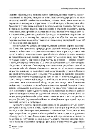 61
Дитина у природному довкіллі
іншими місцями, вона помічає схоже–відмінне, звертає увагу на незвич-
них птахів та тварин, милується ними. Вона зосереджує увагу на птасі
чи ссавці, який їй особливо сподобався, запам’ятався; намагається при-
вернути до нього увагу дорослого, розповісти про свої враження, відо-
бразити їх у малюнку, аплікації, імпровізованих сценках. Дитина ди-
ференціює настрій тварин, порівнює його з власним, знаходить цьому
пояснення. Вона розпізнає наміри тварин за виразною поведінкою, на-
магається поводитися відповідно. Догляд за домашніми тваринами пе-
ретворюється на звичку, інструкція дорослого «Зроби так» поступово
перетворюється на самоінструкцію, переходить у внутрішній план дій
(«Я повинна зробити так»).
Явища природи. Зросла спостережливість дитини сприяє збагачен-
ню її уявлень про явища природи, різні сезонні та погодні умови. Вона
починає впізнавати за характерними ознаками пори року (зима, вес-
на, літо, осінь); встановлювати прості зв’язки між погодними умовами
та їх наслідками для людей; знає, що існують сезонні види робіт (уліт-
ку бабуся варить варення з ягід, улітку та восени  — збирає фрукти
й овочі, консервує та сушить їх). Завдяки поясненням батьків та педаго-
гів дитина на кінець п’ятого року життя починає розуміти залежність
погодних змін від кількості сонячного тепла та світла, може пояснити,
як погода впливає на поведінку знайомих їй птахів і тварин. Завдяки
зрослим інтелектуальним можливостям дитина за певними ознаками
передбачає зміну погоди (якщо на небі хмари — може піти дощ; за те-
плого дощу та сонячної погоди на небі може з’явитися веселка; якщо
раптово стихає поривчастий вітер, хмари стають густими й темними,
виблискує громовиця — незабаром почнеться гроза). Завдяки телеві-
зійним передачам, розповідям батьків та педагогів, читанню худож-
ньої літератури відповідного змісту розширюються уявлення дитини
про такі явища природи, як хуртовина, посуха, пожежа, повінь. Вона по-
чинає диференціювати їх, упізнавати ознаки кожного на ілюстраціях та
кадрах фільмів (мультиплікаційних та кінофільмах природної спрямо-
ваності), імітує їх у своїх іграх.
Природні об’єкти. Урізноманітнюються та ускладнюються дитячі
споруди з піску, глини, води, черепашок, камінців, пір’ячка, гілочок,
листя, плодів різних рослин, колючок, соломи тощо. Ліпша, ніж на чет-
вертому році життя, розвиненість дрібної моторики рук, скоординова-
ність рухів очей і рук. Досвід практичних дій з предметами, схильність
до експериментування уможливлюють досить тривалі заняття дити-
ни з різними об’єктами природи (не лише у присутності дорослого,
 