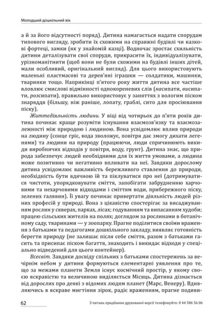 62
Молодший дошкільний вік
З питань придбання друкованої версії телефонуйте: 0 44 586 56 06
а й за його відсутності поряд). Дитина намагається надати спорудам
типового вигляду, зробити їх схожими на справжні будівлі чи казко-
ві фортеці, замки (як у знайомій казці). Водночас зростає схильність
дитини деталізувати свої споруди, прикрасити їх, індивідуалізувати,
урізноманітнити (щоб вони не були схожими на будівлі інших дітей,
мали особливий, оригінальний вигляд). Для цього використовують
маленькі пластмасові та дерев’яні іграшки  — солдатики, машинки,
тваринки тощо. Наприкінці п’ятого року життя дитина все частіше
вловлює смислові відмінності однокореневих слів (насипати, висипа-
ти, розсипати), правильно використовує у заняттях з вологим піском
знаряддя (більшу, ніж раніше, лопату, граблі, сито для просіювання
піску).
Життєдіяльність людини. У віці від чотирьох до п’яти років ди-
тина починає краще розуміти існування взаємозв’язку та взаємоза-
лежності між природою і людиною. Вона усвідомлює вплив природи
на людину (сонце гріє, вода зволожує, повітря дає змогу дихати леге-
нями) та людини на природу (працюючи, люди спричинюють вики-
ди виробничих відходів у повітря, воду, грунт). Дитина знає, що при-
рода забезпечує людей необхідними для їх життя умовами, а людина
може позитивно чи негативно впливати на неї. Завдяки дорослому
дитина усвідомлює важливість бережливого ставлення до природи,
необхідність бути вдячною їй та піклуватися про неї (дотримувати-
ся чистоти, упорядковувати сміття, запобігати забрудненню харчо-
вими та нехарчовими відходами і сміттям води, прибережного піску,
зелених галявин). Її увагу починає привертати діяльність людей різ-
них професій у природі. Вона з цікавістю спостерігає за висаджуван-
ням рослин у скверах, парках, лісах; годуванням та випасанням худоби;
працею сільських жителів на полях; доглядом за рослинами в ботаніч-
ному саду, тваринами — у зоопарку. Прагне поділитися своїми вражен-
ня з батьками та педагогами дошкільного закладу, виявляє готовність
берегти природу (не залишає після себе сміття, разом з батьками га-
сить та присипає піском багаття, знаходить і викидає відходи у спеці-
ально відведений для цього контейнер).
Всесвіт. Завдяки досвіду спільних з батьками спостережень за ве-
чірнім небом у дитини формуються елементарні уявлення про те,
що за межами планети Земля існує космічний простір, у якому сво-
єю яскравістю та величиною виділяється Місяць. Дитина дізнається
від дорослих про деякі з відомих людям планет (Марс, Венеру). Вдив-
ляючись в яскраве мигтіння зірок, радіє враженням, прагне подиви-
 