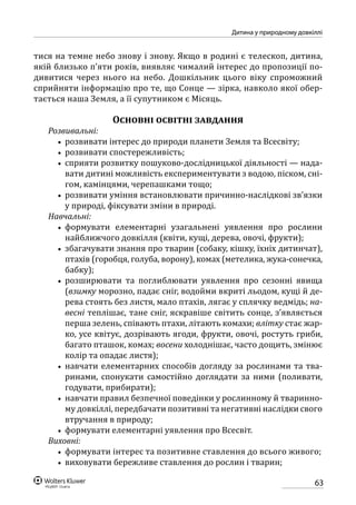 63
Дитина у природному довкіллі
тися на темне небо знову і знову. Якщо в родині є телескоп, дитина,
якій близько п’яти років, виявляє чималий інтерес до пропозиції по-
дивитися через нього на небо. Дошкільник цього віку спроможний
сприйняти інформацію про те, що Сонце — зірка, навколо якої обер-
тається наша Земля, а її супутником є Місяць.
Основні освітні завдання
Розвивальні:
•• розвивати інтерес до природи планети Земля та Всесвіту;
•• розвивати спостережливість;
•• сприяти розвитку пошуково-дослідницької діяльності — нада-
вати дитині можливість експериментувати з водою, піском, сні-
гом, камінцями, черепашками тощо;
•• розвивати уміння встановлювати причинно-наслідкові зв’язки
у природі, фіксувати зміни в природі.
Навчальні:
•• формувати елементарні узагальнені уявлення про рослини
найближчого довкілля (квіти, кущі, дерева, овочі, фрукти);
•• збагачувати знання про тварин (собаку, кішку, їхніх дитинчат),
птахів (горобця, голуба, ворону), комах (метелика, жука-сонечка,
бабку);
•• розширювати та поглиблювати уявлення про сезонні явища
(взимку морозно, падає сніг, водойми вкриті льодом, кущі й де-
рева стоять без листя, мало птахів, лягає у сплячку ведмідь; на-
весні теплішає, тане сніг, яскравіше світить сонце, з’являється
перша зелень, співають птахи, літають комахи; влітку стає жар-
ко, усе квітує, дозрівають ягоди, фрукти, овочі, ростуть гриби,
багато пташок, комах; восени холоднішає, часто дощить, змінює
колір та опадає листя);
•• навчати елементарних способів догляду за рослинами та тва-
ринами, спонукати самостійно доглядати за ними (поливати,
годувати, прибирати);
•• навчати правил безпечної поведінки у рослинному й тваринно-
му довкіллі, передбачати позитивні та негативні наслідки свого
втручання в природу;
•• формувати елементарні уявлення про Всесвіт.
Виховні:
•• формувати інтерес та позитивне ставлення до всього живого;
•• виховувати бережливе ставлення до рослин і тварин;
 