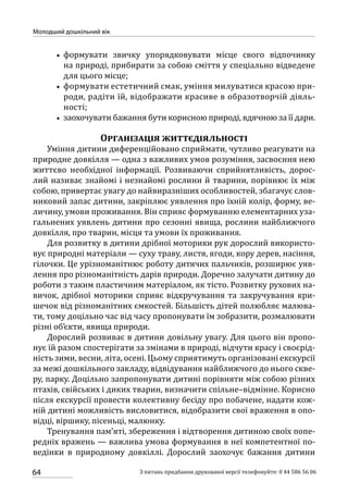 64
Молодший дошкільний вік
З питань придбання друкованої версії телефонуйте: 0 44 586 56 06
•• формувати звичку упорядковувати місце свого відпочинку
на природі, прибирати за собою сміття у спеціально відведене
для цього місце;
•• формувати естетичний смак, уміння милуватися красою при-
роди, радіти їй, відображати красиве в образотворчій діяль-
ності;
•• заохочувати бажання бути корисною природі, вдячною за її дари.
Організація життєдіяльності
Уміння дитини диференційовано сприймати, чутливо реагувати на
природне довкілля — одна з важливих умов розуміння, засвоєння нею
життєво необхідної інформації. Розвиваючи сприйнятливість, дорос-
лий називає знайомі і незнайомі рослини й тварини, порівнює їх між
собою, привертає увагу до найвиразніших особливостей, збагачує слов-
никовий запас дитини, закріплює уявлення про їхній колір, форму, ве-
личину, умови проживання. Він сприяє формуванню елементарних уза-
гальнених уявлень дитини про сезонні явища, рослини найближчого
довкілля, про тварин, місця та умови їх проживання.
Для розвитку в дитини дрібної моторики рук дорослий використо-
вує природні матеріали — суху траву, листя, ягоди, кору дерев, насіння,
гілочки. Це урізноманітнює роботу дитячих пальчиків, розширює уяв-
лення про різноманітність дарів природи. Доречно залучати дитину до
роботи з таким пластичним матеріалом, як тісто. Розвитку рухових на-
вичок, дрібної моторики сприяє відкручування та закручування кри-
шечок від різноманітних ємкостей. Більшість дітей полюбляє малюва-
ти, тому доцільно час від часу пропонувати їм зобразити, розмалювати
різні об’єкти, явища природи.
Дорослий розвиває в дитини довільну увагу. Для цього він пропо-
нує їй разом спостерігати за змінами в природі, відчути красу і своєрід-
ність зими, весни, літа, осені. Цьому сприятимуть організовані екскурсії
за межі дошкільного закладу, відвідування найближчого до нього скве-
ру, парку. Доцільно запропонувати дитині порівняти між собою різних
птахів, свійських і диких тварин, визначити спільне–відмінне. Корисно
після екскурсії провести колективну бесіду про побачене, надати кож-
ній дитині можливість висловитися, відобразити свої враження в опо-
відці, віршику, пісеньці, малюнку.
Тренування пам’яті, збереження і відтворення дитиною своїх попе-
редніх вражень — важлива умова формування в неї компетентної по-
ведінки в природному довкіллі. Дорослий заохочує бажання дитини
 